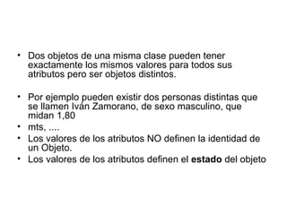 Dos objetos de una misma clase pueden tener exactamente los mismos valores para todos sus atributos pero ser objetos distintos. Por ejemplo pueden existir dos personas distintas que se llamen Iván Zamorano, de sexo masculino, que midan 1,80 mts, .... Los valores de los atributos NO definen la identidad de un Objeto. Los valores de los atributos definen el  estado  del objeto 