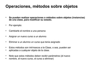 Operaciones, métodos sobre objetos Se pueden realizar operaciones o métodos sobre objetos (instancias) de una clase, para modificar su estado. Por ejemplo: Cambiarle el nombre a una persona Asignar un nuevo curso a un alumno Eliminar a un alumno un curso que tenia asignado Estos métodos son intrínsecos a la Clase, o sea, pueden ser aplicadas a cualquier objeto de la clase. Note que estos métodos deben recibir parámetros (el nuevo nombre, el nuevo curso, el curso a eliminar) 