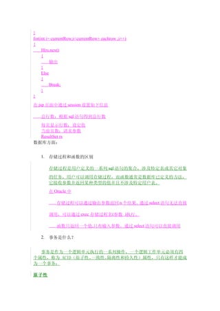 }
for(int i= currentRow;i<currentRow+ eachrow ;i++)
{
     If(rs.next)
     {
          输出
     }
     Else
     {
          Break;
     }
}

在 jsp 页面中通过 session 设置如下信息

    总行数：根据 sql 语句得到总行数
  每页显示行数：设定值
  当前页数：请求参数
  ResultSet rs
数据库方面：


    1.   存储过程和函数的区别

         存储过程是用户定义的一系列 sql 语句的集合，涉及特定表或其它对象
         的任务，用户可以调用存储过程，而函数通常是数据库已定义的方法，
         它接收参数并返回某种类型的值并且不涉及特定用户表。
         在 Oracle 中

            存储过程可以通过输出参数返回 n 个结果。通过 select 语句无法直接

         调用，可以通过 exec 存储过程名(参数 )执行。

            函数只返回一个值,只有输入参数。通过 select 语句可以直接调用

    2.   事务是什么？


  事务是作为一个逻辑单元执行的一系列操作，一个逻辑工作单元必须有四
个属性，称为 ACID（原子性、一致性、隔离性和持久性）属性，只有这样才能成
为一个事务：

原子性
 