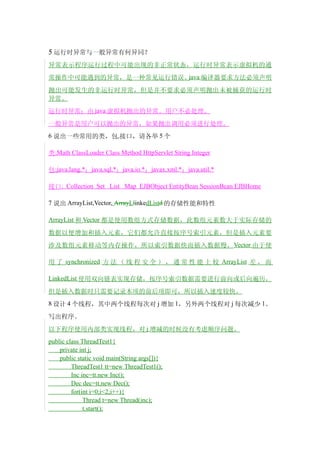 5 运行时异常与一般异常有何异同？
异常表示程序运行过程中可能出现的非正常状态，运行时异常表示虚拟机的通
常操作中可能遇到的异常，是一种常见运行错误。java 编译器要求方法必须声明

抛出可能发生的非运行时异常，但是并不要求必须声明抛出未被捕获的运行时
异常。
运行时异常：由 java 虚拟机抛出的异常。用户不必处理。
一般异常是用户可以抛出的异常，如果抛出调用必须进行处理。
6 说出一些常用的类，包,接口，请各举 5 个

类:Math ClassLoader Class Method HttpServlet String Integer

包:java.lang.*；java.sql.*；java.io.*；javax.xml.*；java.util.*

接口: Collection Set List Map EJBObject EntityBean SessionBean EJBHome

7 说出 ArrayList,Vector, ArrayLlinkedListd 的存储性能和特性

ArrayList 和 Vector 都是使用数组方式存储数据，此数组元素数大于实际存储的

数据以便增加和插入元素，它们都允许直接按序号索引元素，但是插入元素要
涉及数组元素移动等内存操作，所以索引数据快而插入数据慢， Vector 由于使

用 了 synchronized 方 法 （ 线 程 安 全 ） ， 通 常 性 能 上 较 ArrayList 差 ， 而

LinkedList 使用双向链表实现存储，按序号索引数据需要进行前向或后向遍历，

但是插入数据时只需要记录本项的前后项即可，所以插入速度较快。
8 设计 4 个线程，其中两个线程每次对 j 增加 1，另外两个线程对 j 每次减少 1。

写出程序。
以下程序使用内部类实现线程，对 j 增减的时候没有考虑顺序问题。
public class ThreadTest1{
    private int j;
    public static void main(String args[]){
         ThreadTest1 tt=new ThreadTest1();
         Inc inc=tt.new Inc();
         Dec dec=tt.new Dec();
         for(int i=0;i<2;i++){
              Thread t=new Thread(inc);
              t.start();
 