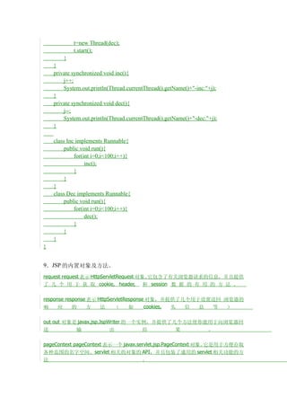 t=new Thread(dec);
            t.start();
        }
    }
    private synchronized void inc(){
        j++;
        System.out.println(Thread.currentThread().getName()+"-inc:"+j);
    }
    private synchronized void dec(){
        j--;
        System.out.println(Thread.currentThread().getName()+"-dec:"+j);
    }

    class Inc implements Runnable{
         public void run(){
             for(int i=0;i<100;i++){
                  inc();
             }
         }
    }
    class Dec implements Runnable{
         public void run(){
             for(int i=0;i<100;i++){
                  dec();
             }
         }
    }
}


9．JSP 的内置对象及方法。
request request 表示 HttpServletRequest 对象。它包含了有关浏览器请求的信息，并且提供
了 几 个 用 于 获 取 cookie, header, 和 session 数 据 的 有 用 的 方 法 。

response response 表示 HttpServletResponse 对象，并提供了几个用于设置送回 浏览器的
响     应     的     方   法     （     如     cookies, 头 信 息 等  ）

out out 对象是 javax.jsp.JspWriter 的一个实例，并提供了几个方法使你能用于向浏览器回
送          输              出         结      果     。

pageContext pageContext 表示一个 javax.servlet.jsp.PageContext 对象。它是用于方便存取
各种范围的名字空间、servlet 相关的对象的             API，并且包装了通用的 servlet 相关功能的方
法                                       。
 