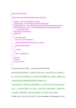 public class ClientSocket
{
  public static void main(String[] args) throws Exception
  {
    Socket s = new Socket("localhost", 4001);
    PrintStream ps = new PrintStream(s.getOutputStream());
    BufferedReader br = new BufferedReader(new InputStreamReader(System.in));
    BufferedReader br_server = new BufferedReader(new InputStreamReader(s.
          getInputStream()));
    String temp = br.readLine();
    while (true)
    {
       ps.println(temp);
       temp = br_server.readLine();
          System.out.println("服务器的信息:" + temp);
          if (temp.equals("stop"))
          {
             break;
          }
          temp = br.readLine();
        }
        s.close();
        br.close();
        br_server.close();
    }
}
11 说出 Servlet 的生命周期，并说出 Servlet 和 CGI 的区别。

Servlet 被服务器实例化后，容器运行其 init 方法，请求到达时运行其 service 方

法， service 方法自动派遣运行与请求对应的 doXXX 方法（ doGet ，doPost ）等，

当服务器决定将实例销毁的时候调用其 destroy 方法。

与 cgi 的区别在于 servlet 处于服务器进程中，它通过多线程方式运行其 service

方法，一个实例可以服务于多个请求，并且其实例一般不会销毁，而 CGI 对每

个请求都产生新的进程，服务完成后就销毁，所以效率上低于 servlet。

12.EJB 是 基 于 哪 些 技 术 实 现 的 ? 并 说 出 SessionBean 和 EntityBean 的 区 别 ，
 