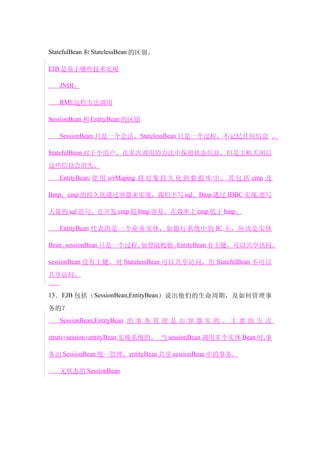 StatefulBean 和 StatelessBean 的区别。

EJB 是基于哪些技术实现

   JNDI：

   RMI:远程方法调用

SessionBean 和 EntityBean 的区别

   SessionBean:只是一个会话，StatelessBean 只是一个过程，不记忆任何信息 。

StatefulBean 对于个用户，在多次调用的方法中保留状态信息，但是主机关闭后

这些信息会消失。
   EntityBean: 使 用 o/rMaping 将 对 象 持 久 化 到 数 据 库 中 ， 其 包 括 cmp 及

Bmp，cmp 的持久化通过容器来实现，我们不写 sql。Bmp 通过 JDBC 实现,要写

大量的 sql 语句。在开发 cmp 较 bmp 容易。在效率上 cmp 低于 bmp。

   EntityBean 代表的是一个业务实体，如银行系统中的 IC 卡，应该是实体

Bean。sessionBean 只是一个过程。如登陆校验。EntityBean 有主键，可以共享该问。

sessionBean 没有主键，对 StatelessBean 可以共享访问，但 StatefulBean 不可以

共享访问。


13 ． EJB 包括（ SessionBean,EntityBean ）说出他们的生命周期，及如何管理事

务的？
   SessionBean,EntityBean 的 事 务 管 理 是 由 容 器 实 的 。 主 要 的 方 式

struts+session+entityBean 实现系统的。 当 sessionBean 调用多个实体 Bean 时,事

务由 SessionBean 统一管理，entityBean 共享 sessionBean 中的事务。

   无状态的 SessionBean
 