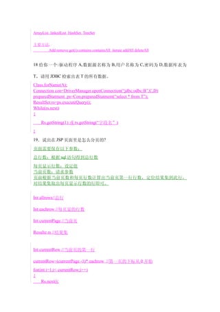 ArrayList linkedList HashSet TreeSet


主要方法:
    Add remove get(i) contains containsAll iterate addAll deleteAll


18 给你一个 : 驱动程序 A, 数据源名称为 B, 用户名称为 C, 密码为 D, 数据库表为

T，请用 JDBC 检索出表 T 的所有数据。
Class.forName(A);
Connection con=DriverManager.openConnection(“jdbc:odbc:B”,C,D)
preparedStatment ps=Con.preparedStatment(“select * from T”);
ResultSet rs=ps.executeQuery();
While(rs.next)
{
    Rs.getString(1) 或 rs.getString(“字段名”)
}
19．说出在 JSP 页面里是怎么分页的?

页面需要保存以下参数：
总行数：根据 sql 语句得到总行数
每页显示行数：设定值
当前页数：请求参数
页面根据当前页数和每页行数计算出当前页第一行行数，定位结果集到此行，
对结果集取出每页显示行数的行即可。


Int allrows//总行

Int eachrow //每页显的行数

Int currentPage //当前页

Resulte rs //结果集


Int currentRow //当前页的第一行

currentRow=(currentPage -1)* eachrow //第一页的下标从 0 开始
for(int i=1;i< currentRow;i++)
{
     Rs.next();
 