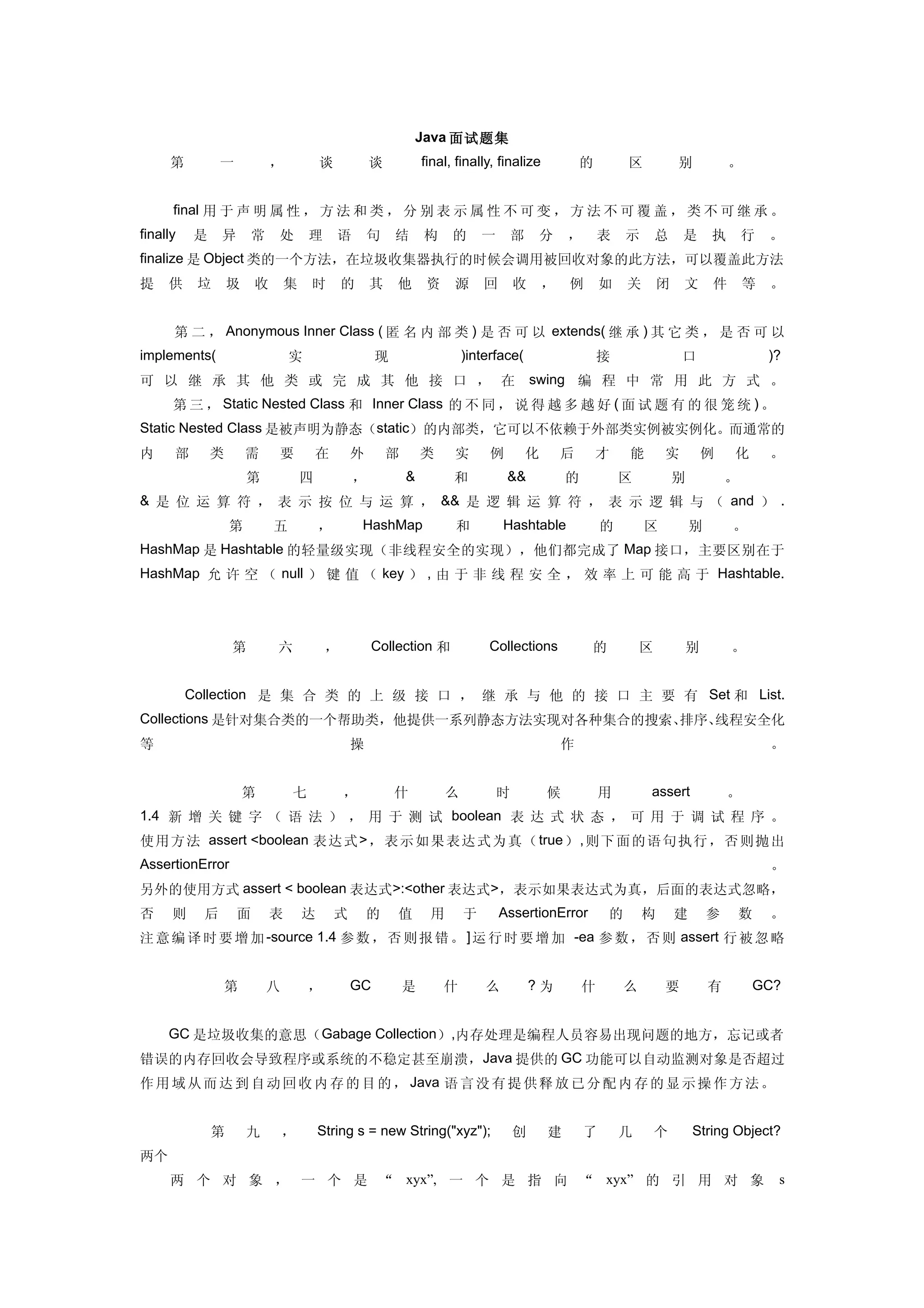 Java 面试题集
     第            一           ，           谈           谈           final, finally, finalize             的       区           别           。


　 　 final 用 于 声 明 属 性 ， 方 法 和 类 ， 分 别 表 示 属 性 不 可 变 ， 方 法 不 可 覆 盖 ， 类 不 可 继 承 。
finally   是       异       常   处       理       语       句    结      构     的      一       部   分       ，       表   示       总   是       执       行   。
finalize 是 Object 类的一个方法，在垃圾收集器执行的时候会调用被回收对象的此方法，可以覆盖此方法
提    供        垃   圾       收       集   时        的      其    他       资    源      回       收       ，   例       如   关       闭   文       件       等   。


　 　 第 二 ， Anonymous Inner Class ( 匿 名 内 部 类 ) 是 否 可 以 extends( 继 承 ) 其 它 类 ， 是 否 可 以
implements(                       实                    现                   )interface(                     接               口                   )?
可 以 继 承 其 他 类 或 完 成 其 他 接 口 ， 在                                                            swing 编 程 中 常 用 此 方 式 。
　 　 第 三 ， Static Nested Class 和 Inner Class 的 不 同 ， 说 得 越 多 越 好 ( 面 试 题 有 的 很 笼 统 ) 。
Static Nested Class 是被声明为静态（static）的内部类，它可以不依赖于外部类实例被实例化。而通常的
内     部       类       需        要          在       外       部       类     实       例          化       后       才   能       实        例      化       。
　         　           第               四           ，           &         和           &&             的           区           别           。
& 是 位 运 算 符 ， 表 示 按 位 与 运 算 ， && 是 逻 辑 运 算 符 ， 表 示 逻 辑 与 （ and ） .
　         　       第           五           ，        HashMap              和          Hashtable               的       区           别       。
HashMap 是 Hashtable 的轻量级实现（非线程安全的实现），他们都完成了 Map 接口，主要区别在于
HashMap 允 许 空 （ null ） 键 值 （ key ） , 由 于 非 线 程 安 全 ， 效 率 上 可 能 高 于 Hashtable.




　         　       第           六            ，           Collection 和             Collections            的           区       别           。


　 　 Collection 是 集 合 类 的 上 级 接 口 ， 继 承 与 他 的 接 口 主 要 有 Set 和 List.
Collections 是针对集合类的一个帮助类，他提供一系列静态方法实现对各种集合的搜索、排序、线程安全化
等                                                 操                                                作                                           。


　         　           第           七            ，           什           么           时           候           用       assert              。
1.4 新 增 关 键 字 （ 语 法 ） ， 用 于 测 试 boolean 表 达 式 状 态 ， 可 用 于 调 试 程 序 。
使 用 方 法 assert <boolean 表 达 式 > ， 表示 如果 表达 式为 真（ true ） , 则下 面的 语句 执行 ，否 则抛 出
AssertionError                                                                                                                                 。
另外的使用方式 assert < boolean 表达式>:<other 表达式>，表示如果表达式为真，后面的表达式忽略，
否     则       后       面       表       达       式       的    值       用       于       AssertionError          的       构       建       参   数       。
注 意 编 译 时 要 增 加 -source 1.4 参 数 ， 否 则 报 错 。 ] 运 行 时 要 增 加 -ea 参 数 ， 否 则 assert 行 被 忽 略


　         　       第           八       ，           GC          是        什       么           ?为          什       么       要           有       GC?


　　 GC 是垃圾收集的意思（ Gabage Collection ）,内存处理是编程人员容易出现问题的地方，忘记或者
错误的内存回收会导致程序或系统的不稳定甚至崩溃，Java 提供的 GC 功能可以自动监测对象是否超过
作 用 域 从 而 达 到 自 动 回 收 内 存 的 目 的 ， Java 语 言 没 有 提 供 释 放 已 分 配 内 存 的 显 示 操 作 方 法 。


　     　       第       九           ，       String s = new String("xyz");                创       建       了       几       个       String Object?
两个
     两 个 对 象 ， 一 个 是 “ xyx”, 一 个 是 指 向 “ xyx” 的 引 用 对 象                                                                                         s
 