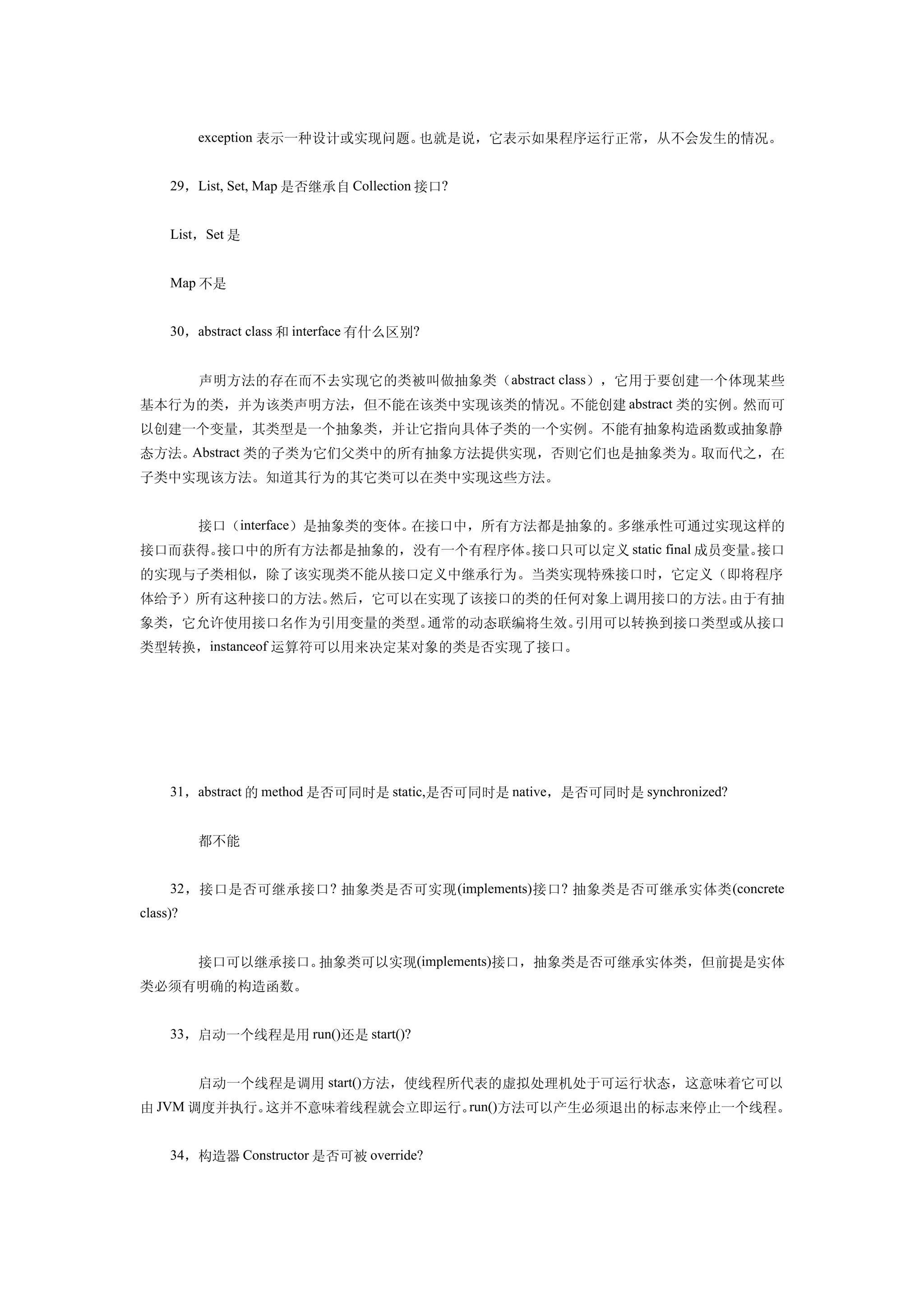 　　exception 表示一种设计或实现问题。也就是说，它表示如果程序运行正常，从不会发生的情况。


     29，List, Set, Map 是否继承自 Collection 接口?


     List，Set 是


     Map 不是


     30，abstract class 和 interface 有什么区别?


     　　声明方法的存在而不去实现它的类被叫做抽象类（abstract class），它用于要创建一个体现某些
基本行为的类，并为该类声明方法，但不能在该类中实现该类的情况。不能创建 abstract 类的实例。然而可
以创建一个变量，其类型是一个抽象类，并让它指向具体子类的一个实例。不能有抽象构造函数或抽象静
态方法。Abstract 类的子类为它们父类中的所有抽象方法提供实现，否则它们也是抽象类为。取而代之，在
子类中实现该方法。知道其行为的其它类可以在类中实现这些方法。


     　　接口（interface）是抽象类的变体。在接口中，所有方法都是抽象的。多继承性可通过实现这样的
接口而获得。接口中的所有方法都是抽象的，没有一个有程序体。接口只可以定义 static final 成员变量。接口
的实现与子类相似，除了该实现类不能从接口定义中继承行为。当类实现特殊接口时，它定义（即将程序
体给予）所有这种接口的方法。然后，它可以在实现了该接口的类的任何对象上调用接口的方法。由于有抽
象类，它允许使用接口名作为引用变量的类型。通常的动态联编将生效。引用可以转换到接口类型或从接口
类型转换，instanceof 运算符可以用来决定某对象的类是否实现了接口。




     31，abstract 的 method 是否可同时是 static,是否可同时是 native，是否可同时是 synchronized?


     　　都不能


     32 ，接口是否可继承接口 ? 抽象类是否可实现 (implements) 接口 ? 抽象类是否可继承实体类 (concrete
class)?


     　　接口可以继承接口。抽象类可以实现(implements)接口，抽象类是否可继承实体类，但前提是实体
类必须有明确的构造函数。


     33，启动一个线程是用 run()还是 start()?


     　　启动一个线程是调用 start()方法，使线程所代表的虚拟处理机处于可运行状态，这意味着它可以
由 JVM 调度并执行。这并不意味着线程就会立即运行。run()方法可以产生必须退出的标志来停止一个线程。


     34，构造器 Constructor 是否可被 override?
 