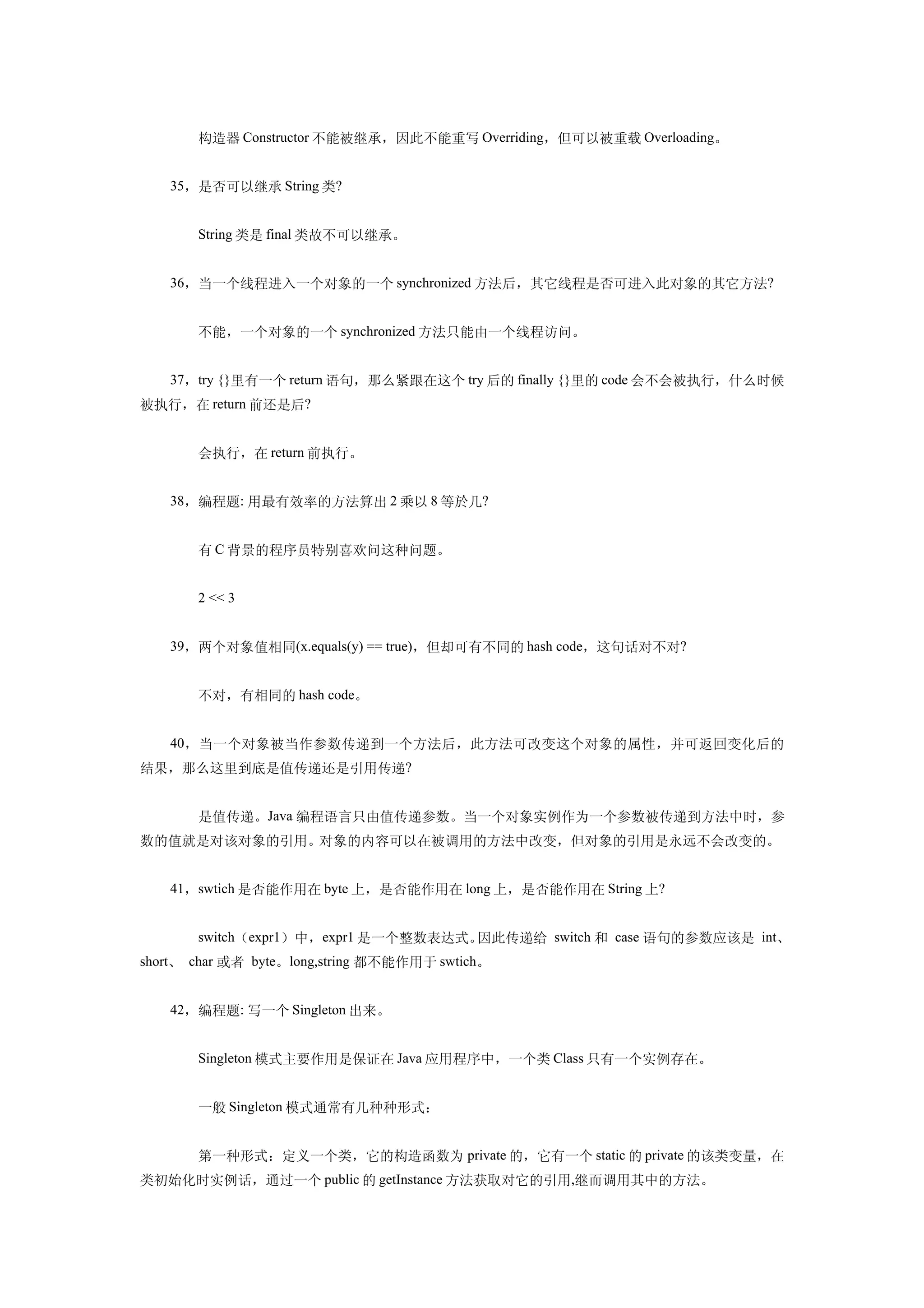 　　构造器 Constructor 不能被继承，因此不能重写 Overriding，但可以被重载 Overloading。


   35，是否可以继承 String 类?


   　　String 类是 final 类故不可以继承。


   36，当一个线程进入一个对象的一个 synchronized 方法后，其它线程是否可进入此对象的其它方法?


   　　不能，一个对象的一个 synchronized 方法只能由一个线程访问。


   37，try {}里有一个 return 语句，那么紧跟在这个 try 后的 finally {}里的 code 会不会被执行，什么时候
被执行，在 return 前还是后?


   　　会执行，在 return 前执行。


   38，编程题: 用最有效率的方法算出 2 乘以 8 等於几?


   　　有 C 背景的程序员特别喜欢问这种问题。


   　　2 << 3


   39，两个对象值相同(x.equals(y) == true)，但却可有不同的 hash code，这句话对不对?


   　　不对，有相同的 hash code。


   40，当一个对象被当作参数传递到一个方法后，此方法可改变这个对象的属性，并可返回变化后的
结果，那么这里到底是值传递还是引用传递?


   　　是值传递。Java 编程语言只由值传递参数。当一个对象实例作为一个参数被传递到方法中时，参
数的值就是对该对象的引用。对象的内容可以在被调用的方法中改变，但对象的引用是永远不会改变的。


   41，swtich 是否能作用在 byte 上，是否能作用在 long 上，是否能作用在 String 上?


   　　switch（expr1）中，expr1 是一个整数表达式。因此传递给 switch 和 case 语句的参数应该是 int、
short、 char 或者 byte。long,string 都不能作用于 swtich。


   42，编程题: 写一个 Singleton 出来。


   　　Singleton 模式主要作用是保证在 Java 应用程序中，一个类 Class 只有一个实例存在。


   　　一般 Singleton 模式通常有几种种形式：


   　　第一种形式：定义一个类，它的构造函数为 private 的，它有一个 static 的 private 的该类变量，在
类初始化时实例话，通过一个 public 的 getInstance 方法获取对它的引用,继而调用其中的方法。
 