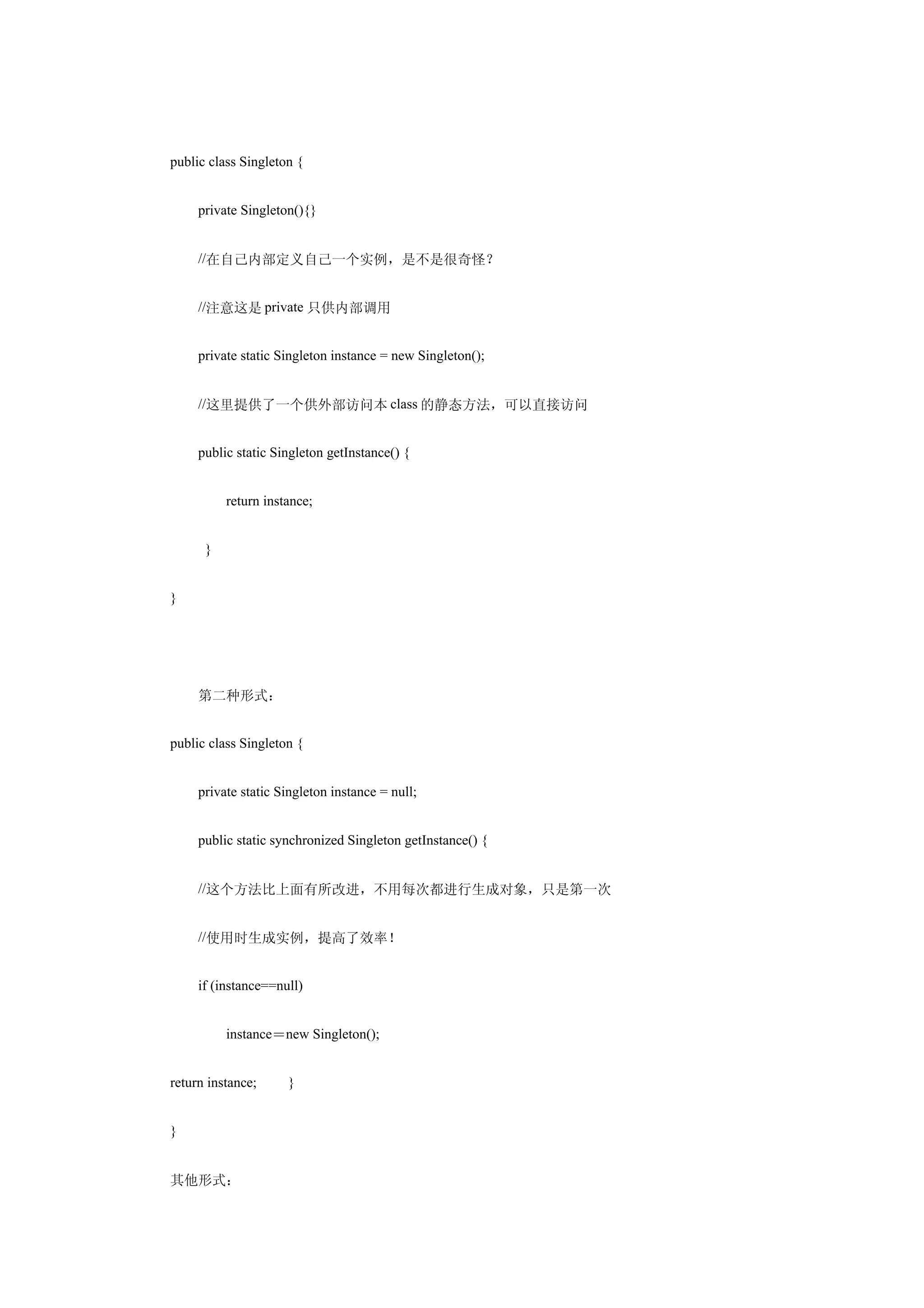 public class Singleton {


　　private Singleton(){}


　　//在自己内部定义自己一个实例，是不是很奇怪？


　　//注意这是 private 只供内部调用


　　private static Singleton instance = new Singleton();


　　//这里提供了一个供外部访问本 class 的静态方法，可以直接访问　　


　　public static Singleton getInstance() {


　　　　return instance; 　　


　　 }


}




　　第二种形式：


public class Singleton {


　　private static Singleton instance = null;


　　public static synchronized Singleton getInstance() {


　　//这个方法比上面有所改进，不用每次都进行生成对象，只是第一次　　　 　


　　//使用时生成实例，提高了效率！


　　if (instance==null)


　　　　instance＝new Singleton();


return instance; 　　}


}


其他形式：
 