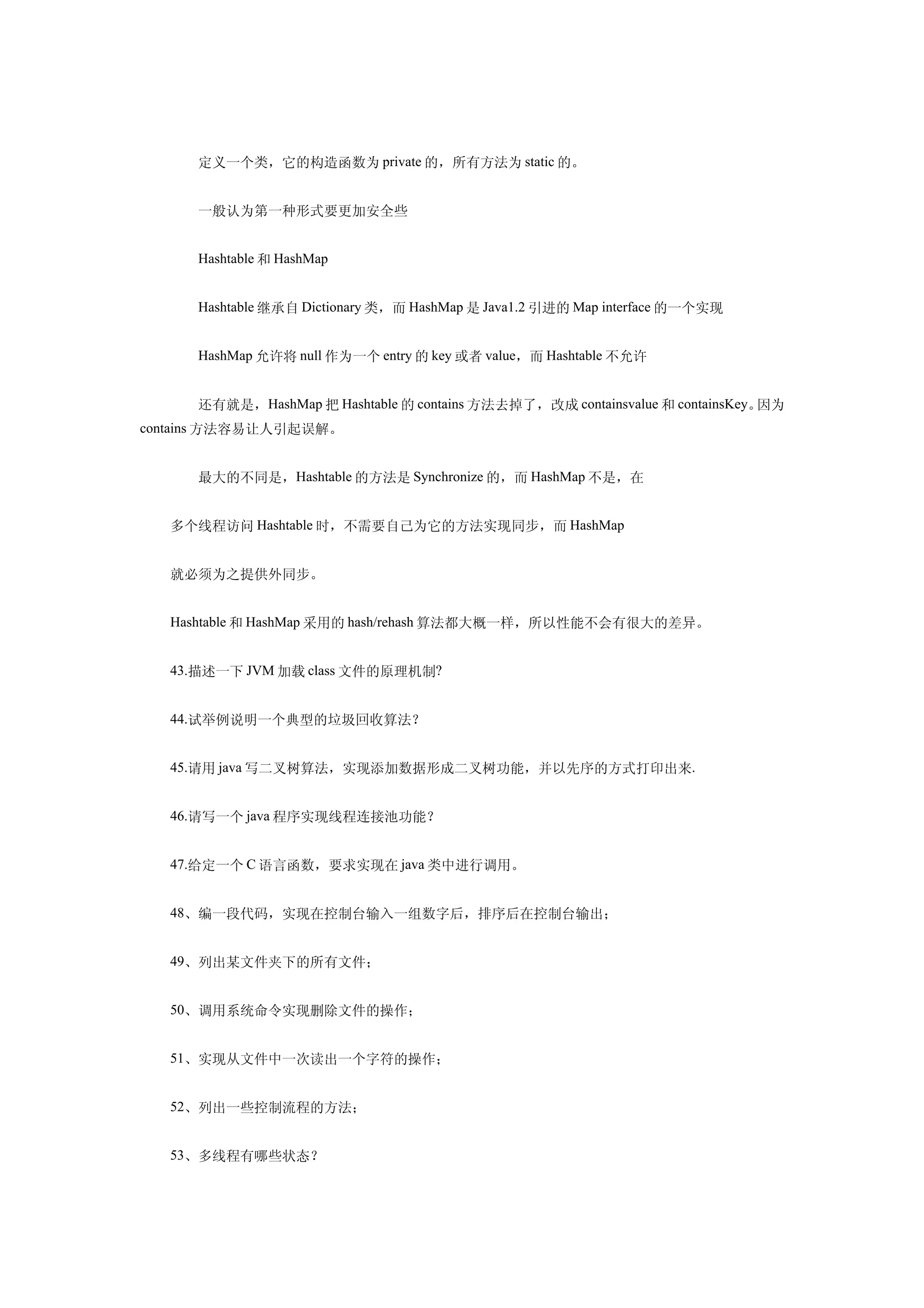 　　定义一个类，它的构造函数为 private 的，所有方法为 static 的。


  　　一般认为第一种形式要更加安全些


  　　Hashtable 和 HashMap


  　　Hashtable 继承自 Dictionary 类，而 HashMap 是 Java1.2 引进的 Map interface 的一个实现


  　　HashMap 允许将 null 作为一个 entry 的 key 或者 value，而 Hashtable 不允许


  　　还有就是，HashMap 把 Hashtable 的 contains 方法去掉了，改成 containsvalue 和 containsKey。因为
contains 方法容易让人引起误解。


  　　最大的不同是，Hashtable 的方法是 Synchronize 的，而 HashMap 不是，在


  多个线程访问 Hashtable 时，不需要自己为它的方法实现同步，而 HashMap


  就必须为之提供外同步。


  Hashtable 和 HashMap 采用的 hash/rehash 算法都大概一样，所以性能不会有很大的差异。


  43.描述一下 JVM 加载 class 文件的原理机制?


  44.试举例说明一个典型的垃圾回收算法？


  45.请用 java 写二叉树算法，实现添加数据形成二叉树功能，并以先序的方式打印出来.


  46.请写一个 java 程序实现线程连接池功能？


  47.给定一个 C 语言函数，要求实现在 java 类中进行调用。


  48、编一段代码，实现在控制台输入一组数字后，排序后在控制台输出；


  49、列出某文件夹下的所有文件；


  50、调用系统命令实现删除文件的操作；


  51、实现从文件中一次读出一个字符的操作；


  52、列出一些控制流程的方法；


  53、多线程有哪些状态？
 