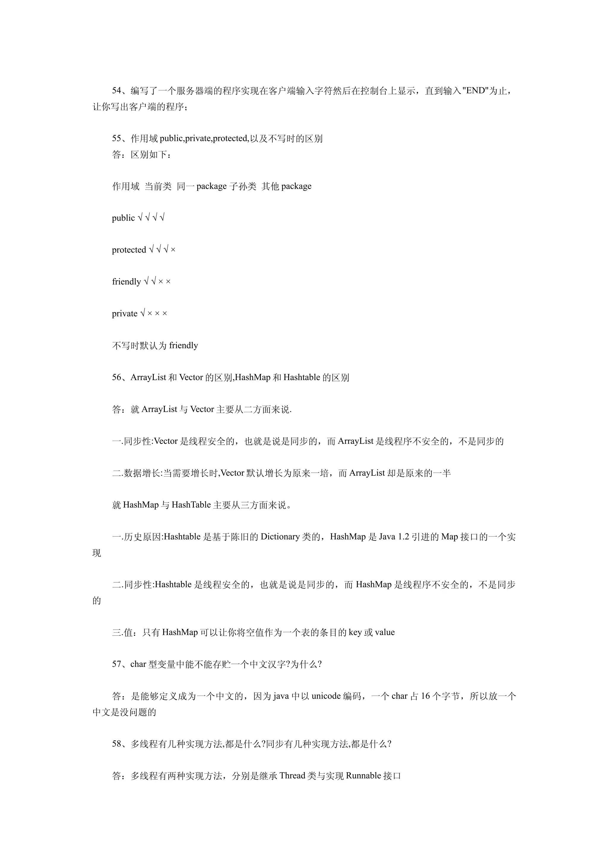 54、编写了一个服务器端的程序实现在客户端输入字符然后在控制台上显示，直到输入 "END"为止，
让你写出客户端的程序；


    55、作用域 public,private,protected,以及不写时的区别
    答：区别如下：


    作用域 当前类 同一 package 子孙类 其他 package


    public √ √ √ √


    protected √ √ √ ×


    friendly √ √ × ×


    private √ × × ×


    不写时默认为 friendly


    56、ArrayList 和 Vector 的区别,HashMap 和 Hashtable 的区别


    答：就 ArrayList 与 Vector 主要从二方面来说.


    一.同步性:Vector 是线程安全的，也就是说是同步的，而 ArrayList 是线程序不安全的，不是同步的


    二.数据增长:当需要增长时,Vector 默认增长为原来一培，而 ArrayList 却是原来的一半


    就 HashMap 与 HashTable 主要从三方面来说。


    一.历史原因:Hashtable 是基于陈旧的 Dictionary 类的，HashMap 是 Java 1.2 引进的 Map 接口的一个实
现


    二.同步性 :Hashtable 是线程安全的，也就是说是同步的，而 HashMap 是线程序不安全的，不是同步
的


    三.值：只有 HashMap 可以让你将空值作为一个表的条目的 key 或 value


    57、char 型变量中能不能存贮一个中文汉字?为什么?


    答：是能够定义成为一个中文的，因为 java 中以 unicode 编码，一个 char 占 16 个字节，所以放一个
中文是没问题的


    58、多线程有几种实现方法,都是什么?同步有几种实现方法,都是什么?


    答：多线程有两种实现方法，分别是继承 Thread 类与实现 Runnable 接口
 