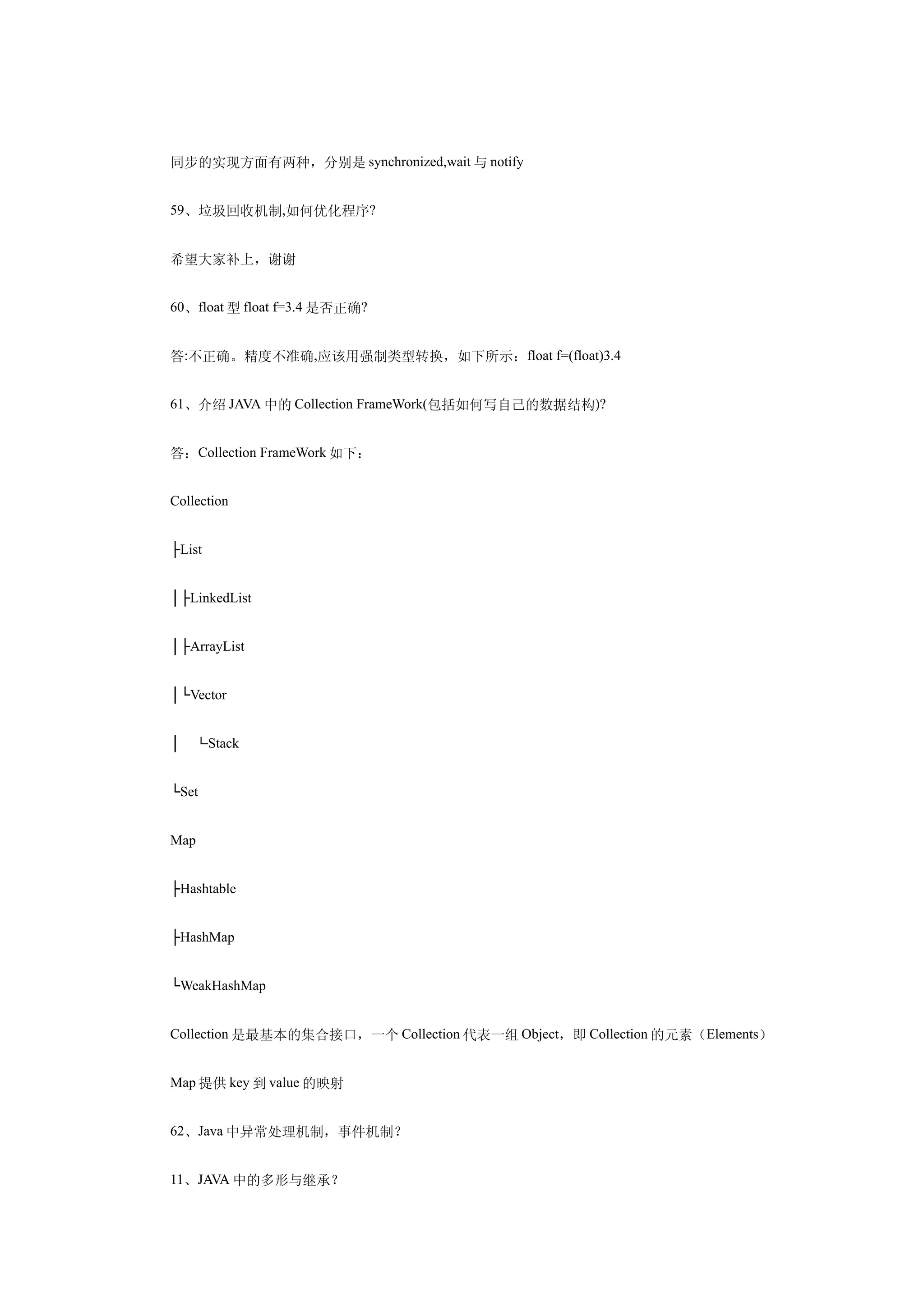 同步的实现方面有两种，分别是 synchronized,wait 与 notify


59、垃圾回收机制,如何优化程序?


希望大家补上，谢谢


60、float 型 float f=3.4 是否正确?


答:不正确。精度不准确,应该用强制类型转换，如下所示：float f=(float)3.4


61、介绍 JAVA 中的 Collection FrameWork(包括如何写自己的数据结构)?


答：Collection FrameWork 如下：


Collection


├List


│├LinkedList


│├ArrayList


│└Vector


│　└Stack


└Set


Map


├Hashtable


├HashMap


└WeakHashMap


Collection 是最基本的集合接口，一个 Collection 代表一组 Object，即 Collection 的元素（Elements）


Map 提供 key 到 value 的映射


62、Java 中异常处理机制，事件机制？


11、JAVA 中的多形与继承？
 
