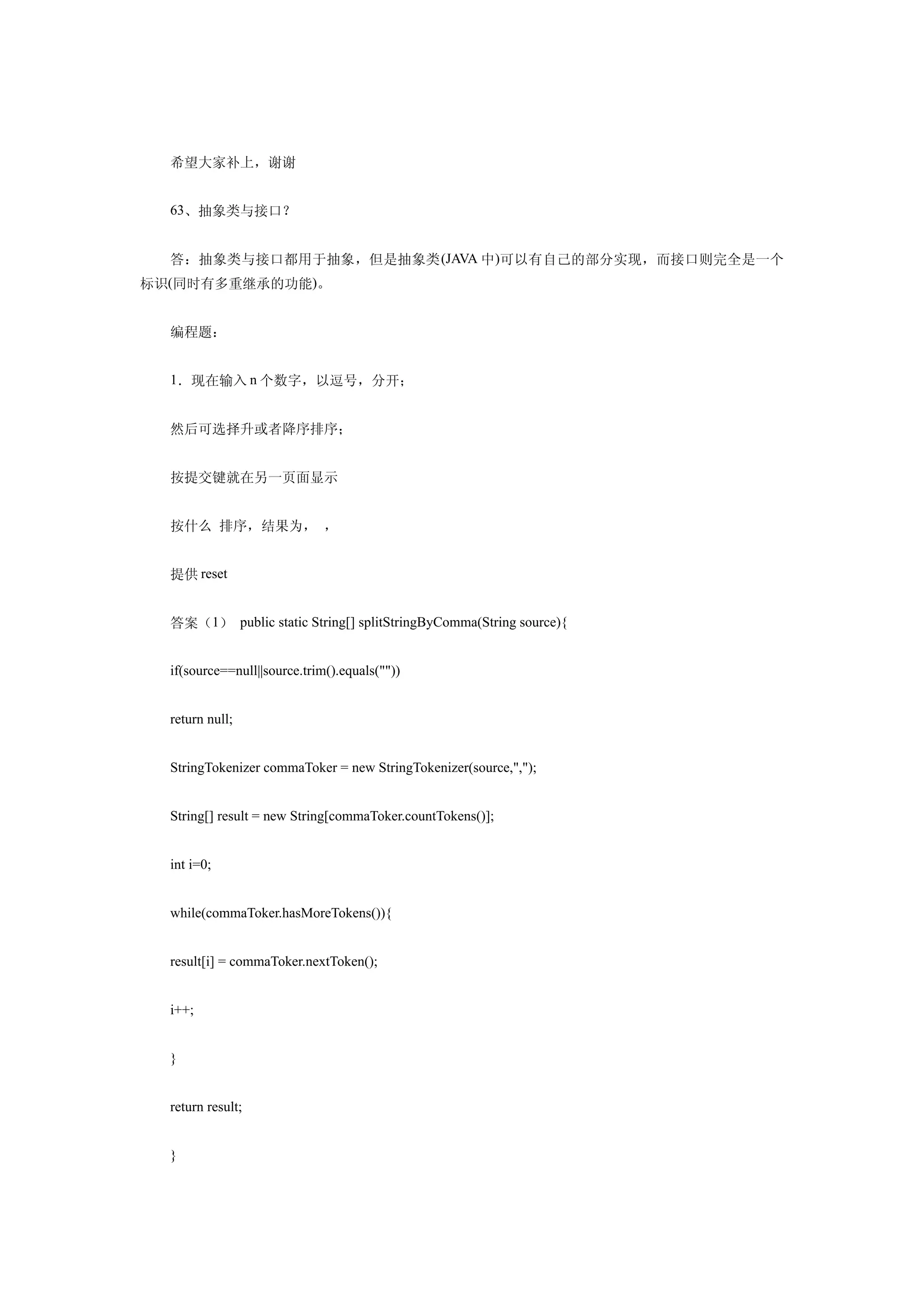 希望大家补上，谢谢


  63、抽象类与接口？


  答：抽象类与接口都用于抽象，但是抽象类 (JAVA 中)可以有自己的部分实现，而接口则完全是一个
标识(同时有多重继承的功能)。


  编程题：


  1．现在输入 n 个数字，以逗号，分开；


  然后可选择升或者降序排序；


  按提交键就在另一页面显示


  按什么 排序，结果为， ，


  提供 reset


  答案（1） public static String[] splitStringByComma(String source){


  if(source==null||source.trim().equals(""))


  return null;


  StringTokenizer commaToker = new StringTokenizer(source,",");


  String[] result = new String[commaToker.countTokens()];


  int i=0;


  while(commaToker.hasMoreTokens()){


  result[i] = commaToker.nextToken();


  i++;


  }


  return result;


  }
 