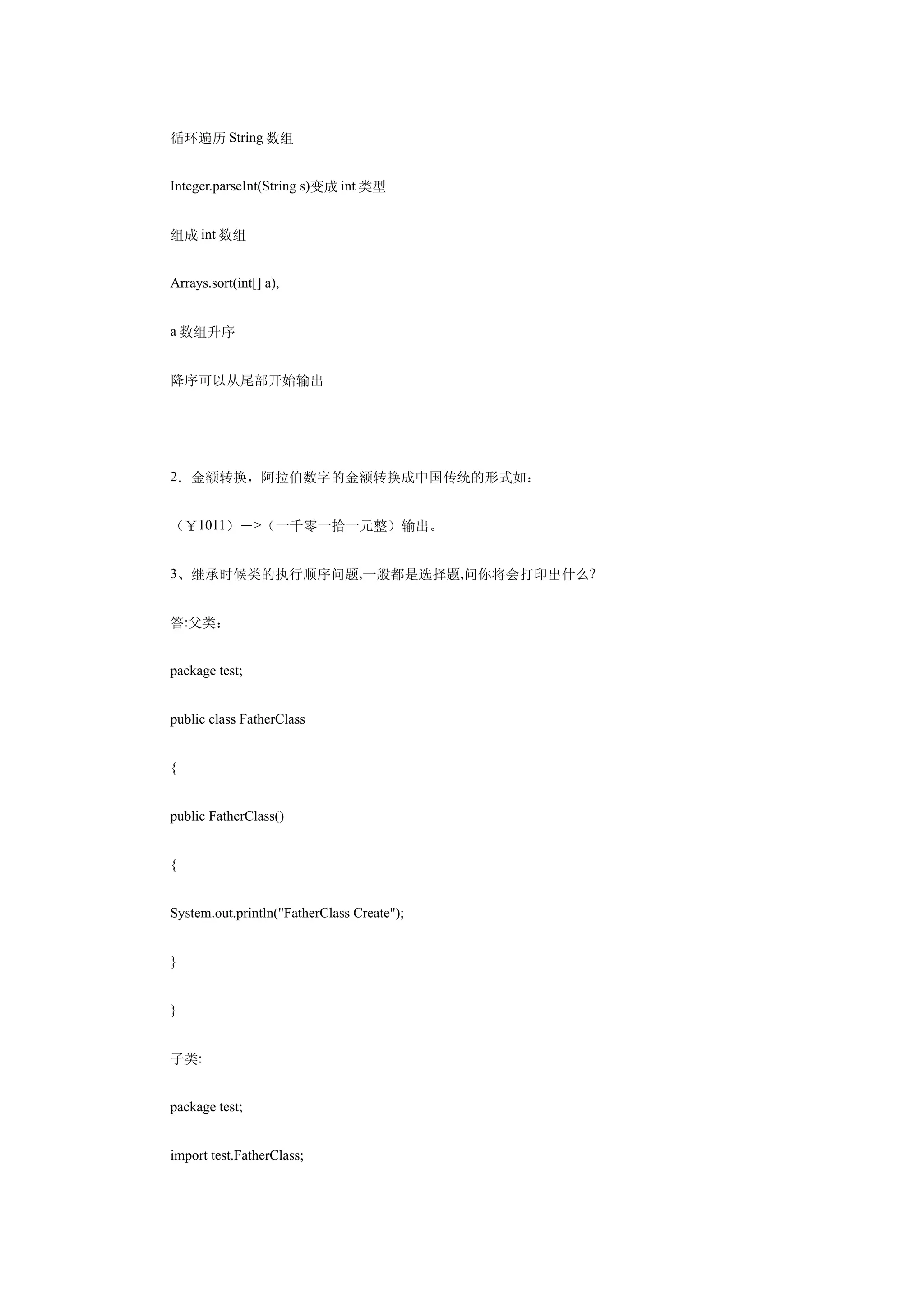 循环遍历 String 数组


Integer.parseInt(String s)变成 int 类型


组成 int 数组


Arrays.sort(int[] a),


a 数组升序


降序可以从尾部开始输出




2．金额转换，阿拉伯数字的金额转换成中国传统的形式如：


（￥1011）－>（一千零一拾一元整）输出。


3、继承时候类的执行顺序问题,一般都是选择题,问你将会打印出什么?


答:父类：


package test;


public class FatherClass


{


public FatherClass()


{


System.out.println("FatherClass Create");


}


}


子类:


package test;


import test.FatherClass;
 