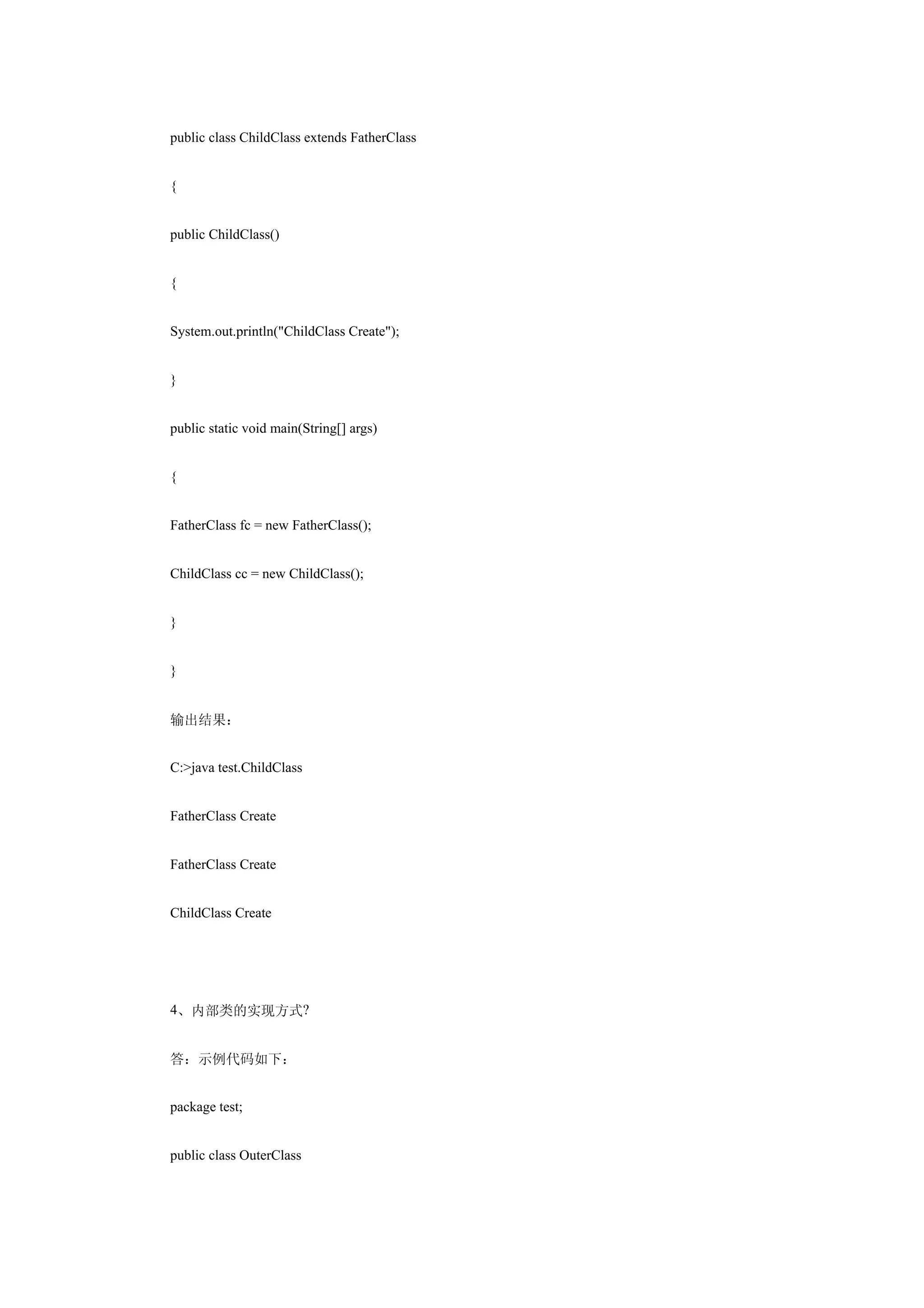 public class ChildClass extends FatherClass


{


public ChildClass()


{


System.out.println("ChildClass Create");


}


public static void main(String[] args)


{


FatherClass fc = new FatherClass();


ChildClass cc = new ChildClass();


}


}


输出结果：


C:>java test.ChildClass


FatherClass Create


FatherClass Create


ChildClass Create




4、内部类的实现方式?


答：示例代码如下：


package test;


public class OuterClass
 