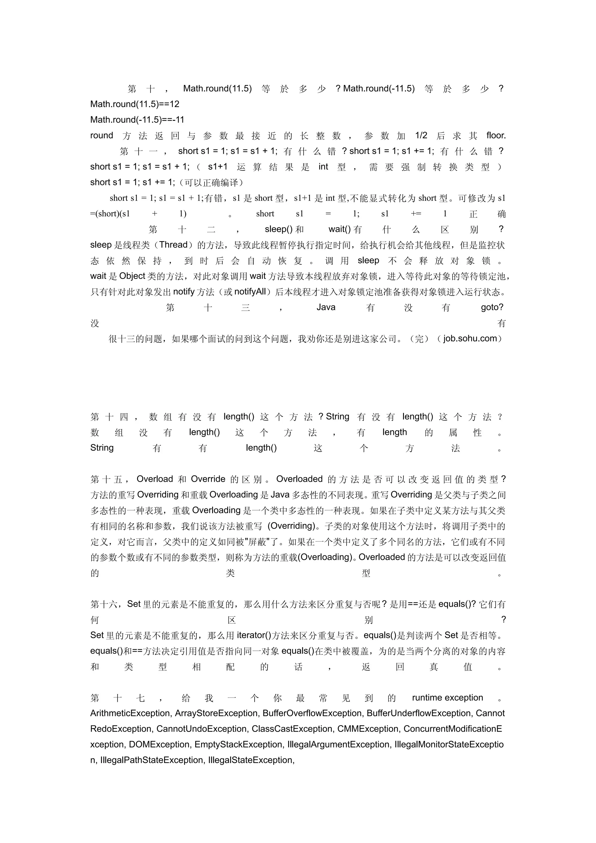 　    　       第       十   ，    Math.round(11.5)            等     於     多        少    ? Math.round(-11.5)           等    於       多   少   ?
Math.round(11.5)==12
Math.round(-11.5)==-11
round 方 法 返 回 与 参 数 最 接 近 的 长 整 数 ， 参 数 加                                                                        1/2 后 求 其 floor.
　 　 第 十 一 ， short s1 = 1; s1 = s1 + 1; 有 什 么 错 ? short s1 = 1; s1 += 1; 有 什 么 错 ?
short s1 = 1; s1 = s1 + 1; （ s1+1 运 算 结 果 是 int 型 ， 需 要 强 制 转 换 类 型 ）
short s1 = 1; s1 += 1;（可以正确编译）
     short s1 = 1; s1 = s1 + 1; 有错， s1 是 short 型， s1+1 是 int 型 , 不能显式转化为 short 型。可修改为 s1
=(short)(s1          +       1)              。         short          s1       =           1;       s1       +=        1       正       确
　        　           第       十        二          ，        sleep() 和                wait() 有         什        么         区       别       ?
sleep 是线程类（Thread）的方法，导致此线程暂停执行指定时间，给执行机会给其他线程，但是监控状
态 依 然 保 持 ， 到 时 后 会 自 动 恢 复 。 调 用 sleep 不 会 释 放 对 象 锁 。
wait 是 Object 类的方法，对此对象调用 wait 方法导致本线程放弃对象锁，进入等待此对象的等待锁定池，
只有针对此对象发出 notify 方法（或 notifyAll）后本线程才进入对象锁定池准备获得对象锁进入运行状态。
　            　           第            十          三              ，          Java                 有        没             有           goto?
没                                                                                                                                      有
　　很十三的问题，如果哪个面试的问到这个问题，我劝你还是别进这家公司。（完）（ job.sohu.com）




第 十 四 ， 数 组 有 没 有 length() 这 个 方 法 ? String 有 没 有 length() 这 个 方 法 ？
数        组       没       有        length()       这        个       方        法       ，        有       length        的        属       性   。
String               有              有                length()              这                个                方             法           。


第 十 五 ， Overload 和 Override 的 区 别 。 Overloaded 的 方 法 是 否 可 以 改 变 返 回 值 的 类 型 ?
方法的重写 Overriding 和重载 Overloading 是 Java 多态性的不同表现。重写 Overriding 是父类与子类之间
多态性的一种表现，重载 Overloading 是一个类中多态性的一种表现。如果在子类中定义某方法与其父类
有相同的名称和参数，我们说该方法被重写 (Overriding)。子类的对象使用这个方法时，将调用子类中的
定义，对它而言，父类中的定义如同被 "屏蔽"了。如果在一个类中定义了多个同名的方法，它们或有不同
的参数个数或有不同的参数类型，则称为方法的重载(Overloading)。Overloaded 的方法是可以改变返回值
的                                            类                                                  型                                      。


第十六， Set 里的元素是不能重复的，那么用什么方法来区分重复与否呢 ? 是用==还是 equals()? 它们有
何                                            区                                                  别                                      ?
Set 里的元素是不能重复的，那么用 iterator() 方法来区分重复与否。 equals() 是判读两个 Set 是否相等。
equals()和==方法决定引用值是否指向同一对象 equals()在类中被覆盖，为的是当两个分离的对象的内容
和            类           型        相          配            的           话            ，            返        回         真           值       。


第     十          七       ，   给        我      一        个       你       最        常       见        到    的       runtime exception         。
ArithmeticException, ArrayStoreException, BufferOverflowException, BufferUnderflowException, Cannot
RedoException, CannotUndoException, ClassCastException, CMMException, ConcurrentModificationE
xception, DOMException, EmptyStackException, IllegalArgumentException, IllegalMonitorStateExceptio
n, IllegalPathStateException, IllegalStateException,
 