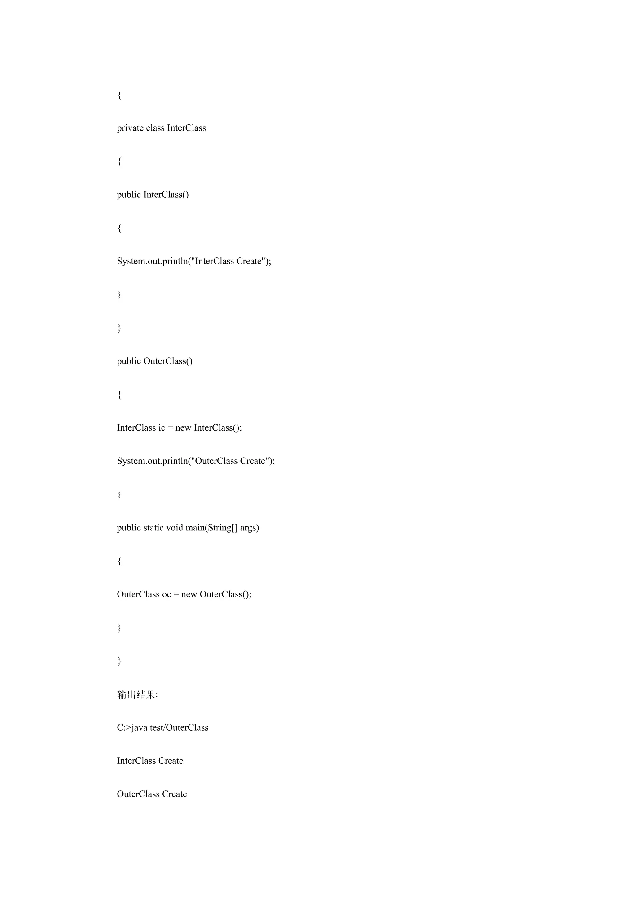 {


private class InterClass


{


public InterClass()


{


System.out.println("InterClass Create");


}


}


public OuterClass()


{


InterClass ic = new InterClass();


System.out.println("OuterClass Create");


}


public static void main(String[] args)


{


OuterClass oc = new OuterClass();


}


}


输出结果:


C:>java test/OuterClass


InterClass Create


OuterClass Create
 