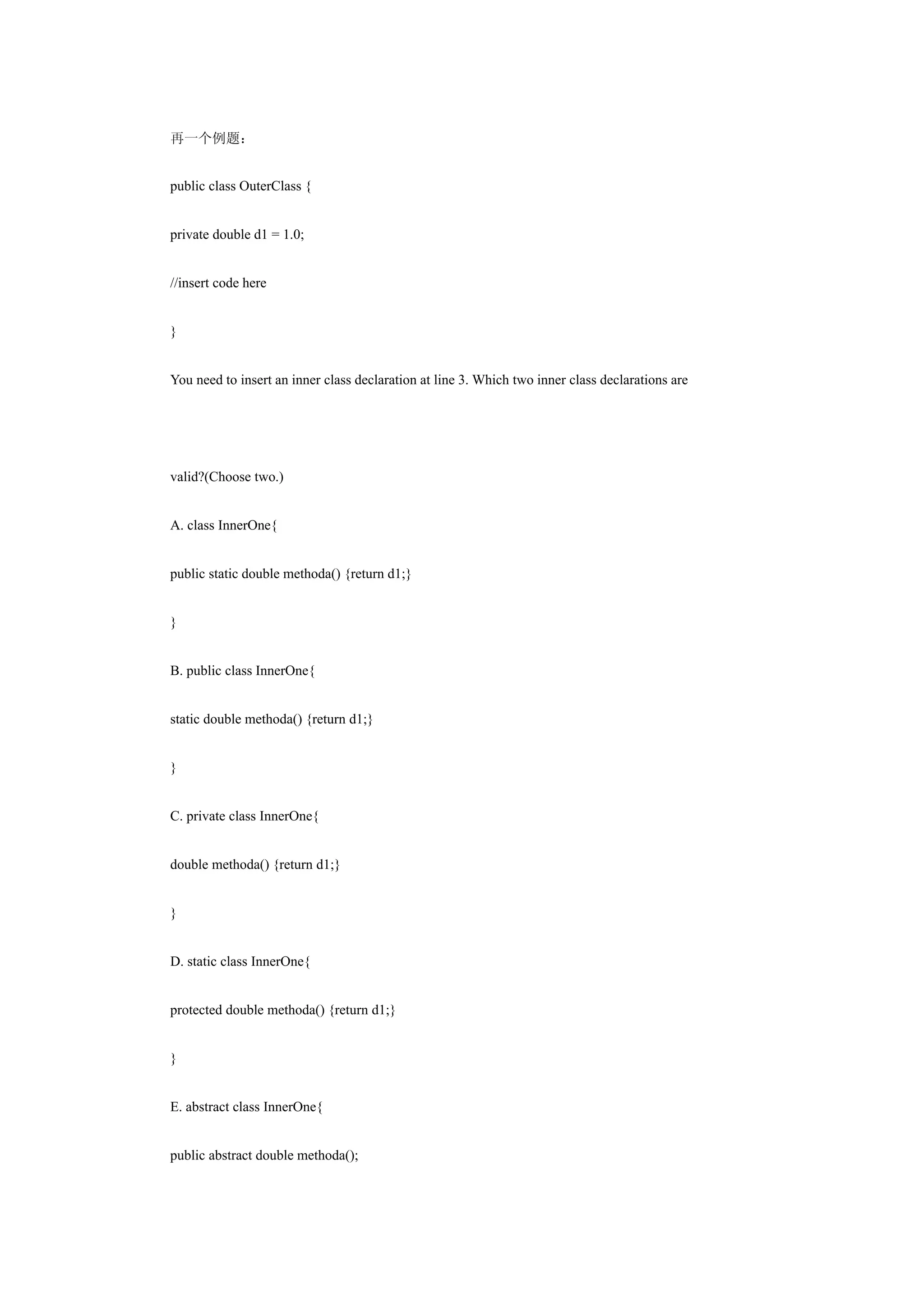 再一个例题：


public class OuterClass {


private double d1 = 1.0;


//insert code here


}


You need to insert an inner class declaration at line 3. Which two inner class declarations are




valid?(Choose two.)


A. class InnerOne{


public static double methoda() {return d1;}


}


B. public class InnerOne{


static double methoda() {return d1;}


}


C. private class InnerOne{


double methoda() {return d1;}


}


D. static class InnerOne{


protected double methoda() {return d1;}


}


E. abstract class InnerOne{


public abstract double methoda();
 
