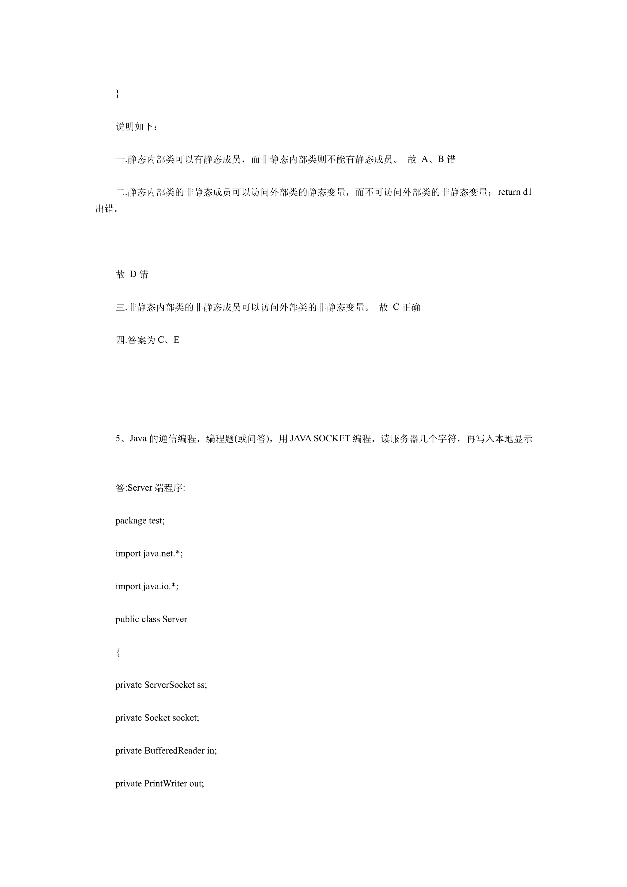 }


  说明如下：


  一.静态内部类可以有静态成员，而非静态内部类则不能有静态成员。 故 A、B 错


  二.静态内部类的非静态成员可以访问外部类的静态变量，而不可访问外部类的非静态变量； return d1
出错。




  故 D错


  三.非静态内部类的非静态成员可以访问外部类的非静态变量。 故 C 正确


  四.答案为 C、E




  5、Java 的通信编程，编程题(或问答)，用 JAVA SOCKET 编程，读服务器几个字符，再写入本地显示




  答:Server 端程序:


  package test;


  import java.net.*;


  import java.io.*;


  public class Server


  {


  private ServerSocket ss;


  private Socket socket;


  private BufferedReader in;


  private PrintWriter out;
 