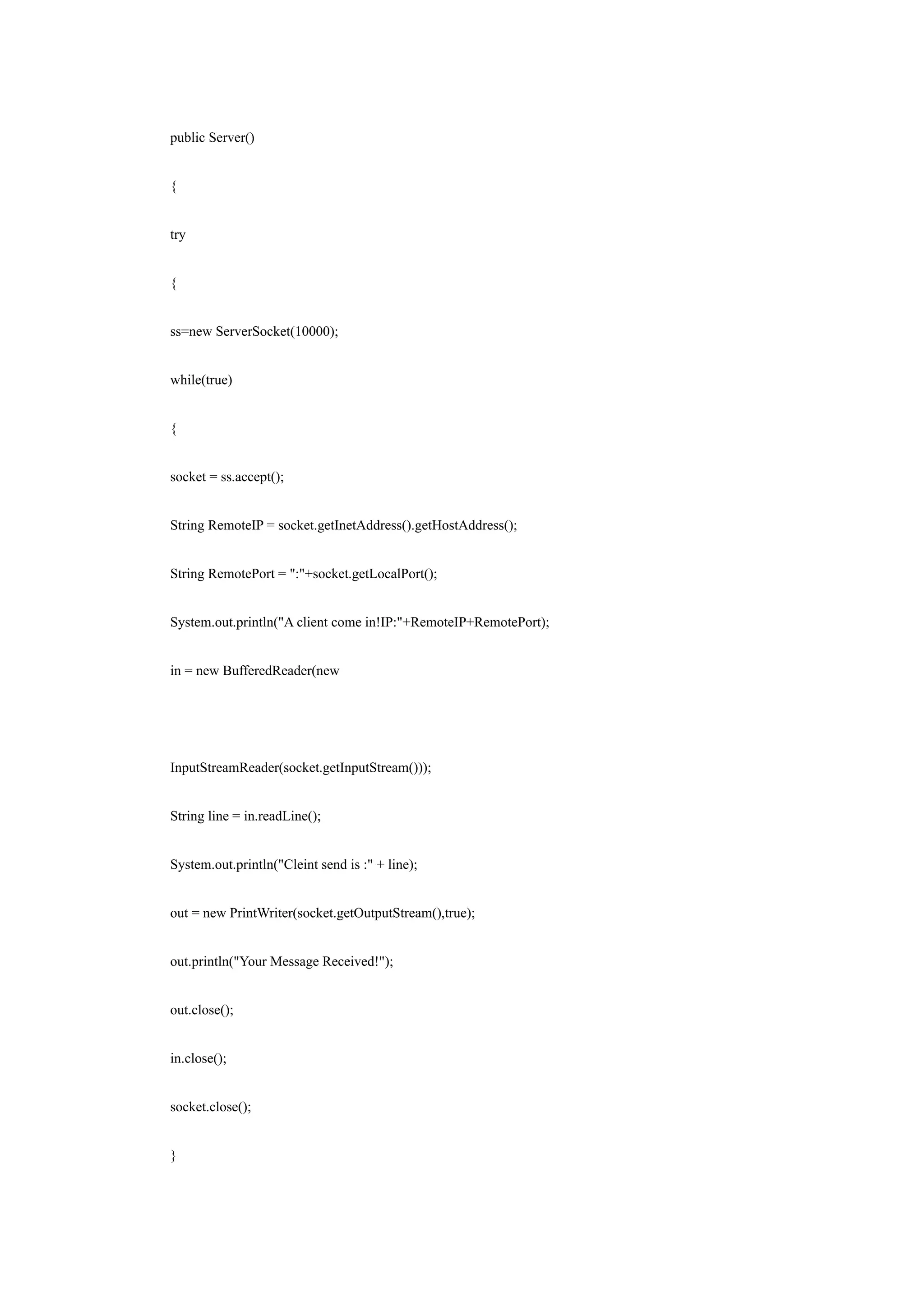 public Server()


{


try


{


ss=new ServerSocket(10000);


while(true)


{


socket = ss.accept();


String RemoteIP = socket.getInetAddress().getHostAddress();


String RemotePort = ":"+socket.getLocalPort();


System.out.println("A client come in!IP:"+RemoteIP+RemotePort);


in = new BufferedReader(new




InputStreamReader(socket.getInputStream()));


String line = in.readLine();


System.out.println("Cleint send is :" + line);


out = new PrintWriter(socket.getOutputStream(),true);


out.println("Your Message Received!");


out.close();


in.close();


socket.close();


}
 