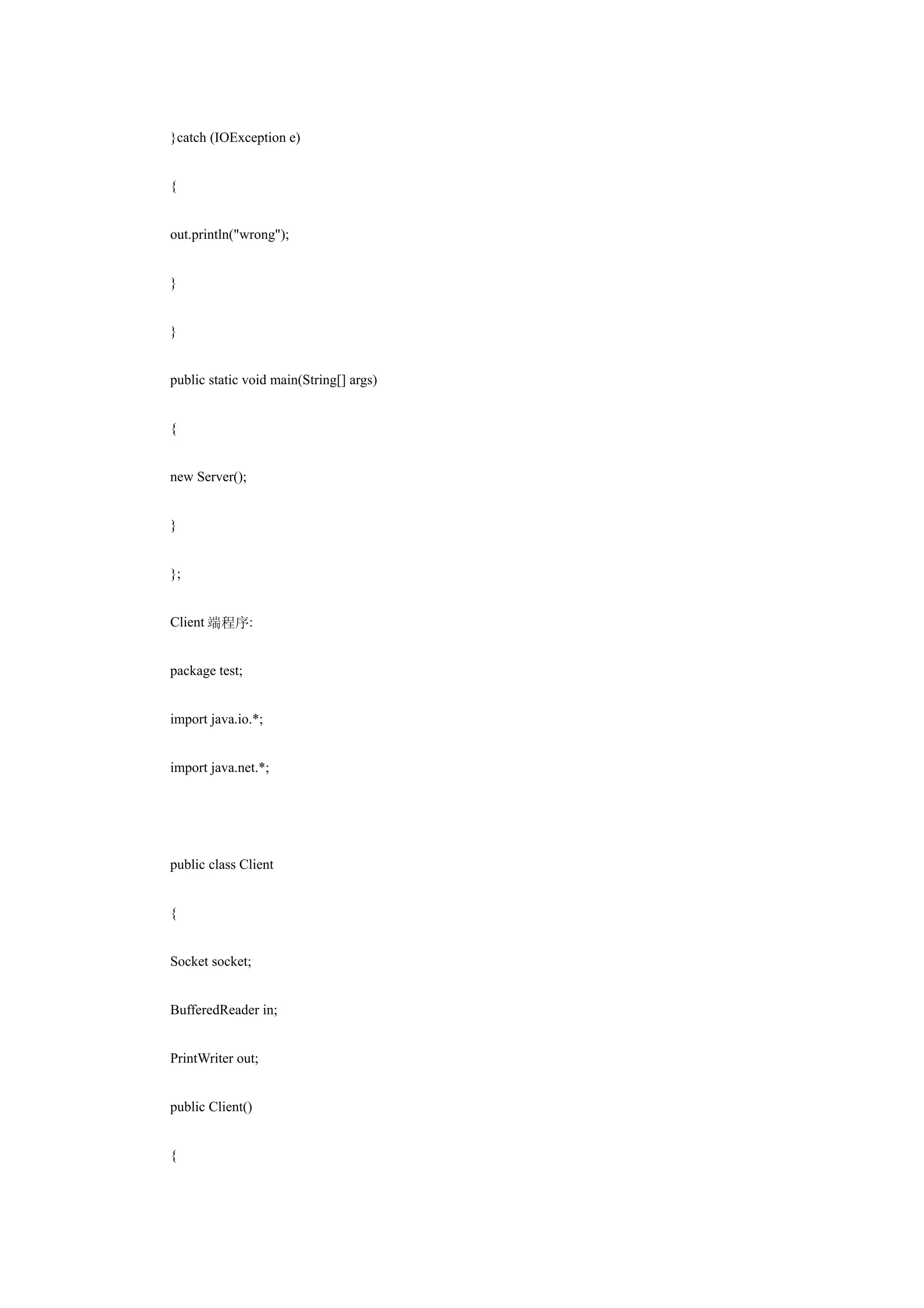 }catch (IOException e)


{


out.println("wrong");


}


}


public static void main(String[] args)


{


new Server();


}


};


Client 端程序:


package test;


import java.io.*;


import java.net.*;




public class Client


{


Socket socket;


BufferedReader in;


PrintWriter out;


public Client()


{
 
