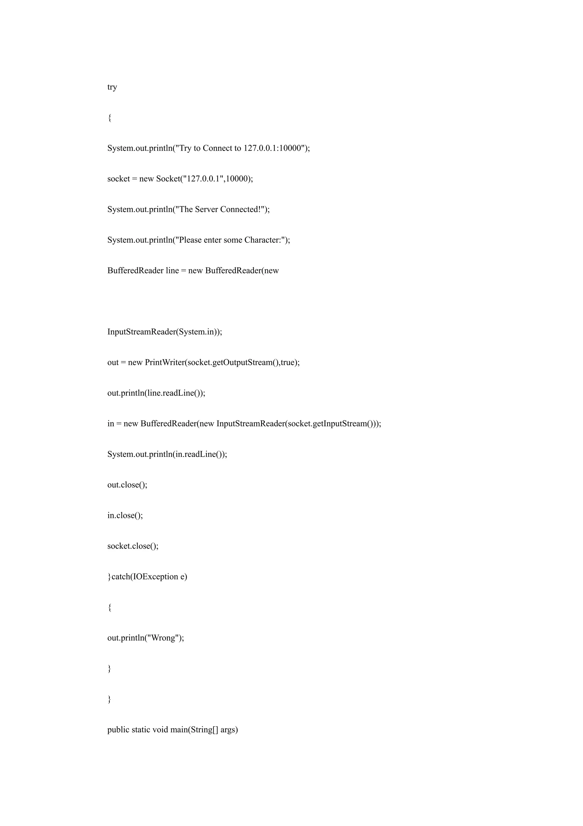 try


{


System.out.println("Try to Connect to 127.0.0.1:10000");


socket = new Socket("127.0.0.1",10000);


System.out.println("The Server Connected!");


System.out.println("Please enter some Character:");


BufferedReader line = new BufferedReader(new




InputStreamReader(System.in));


out = new PrintWriter(socket.getOutputStream(),true);


out.println(line.readLine());


in = new BufferedReader(new InputStreamReader(socket.getInputStream()));


System.out.println(in.readLine());


out.close();


in.close();


socket.close();


}catch(IOException e)


{


out.println("Wrong");


}


}


public static void main(String[] args)
 