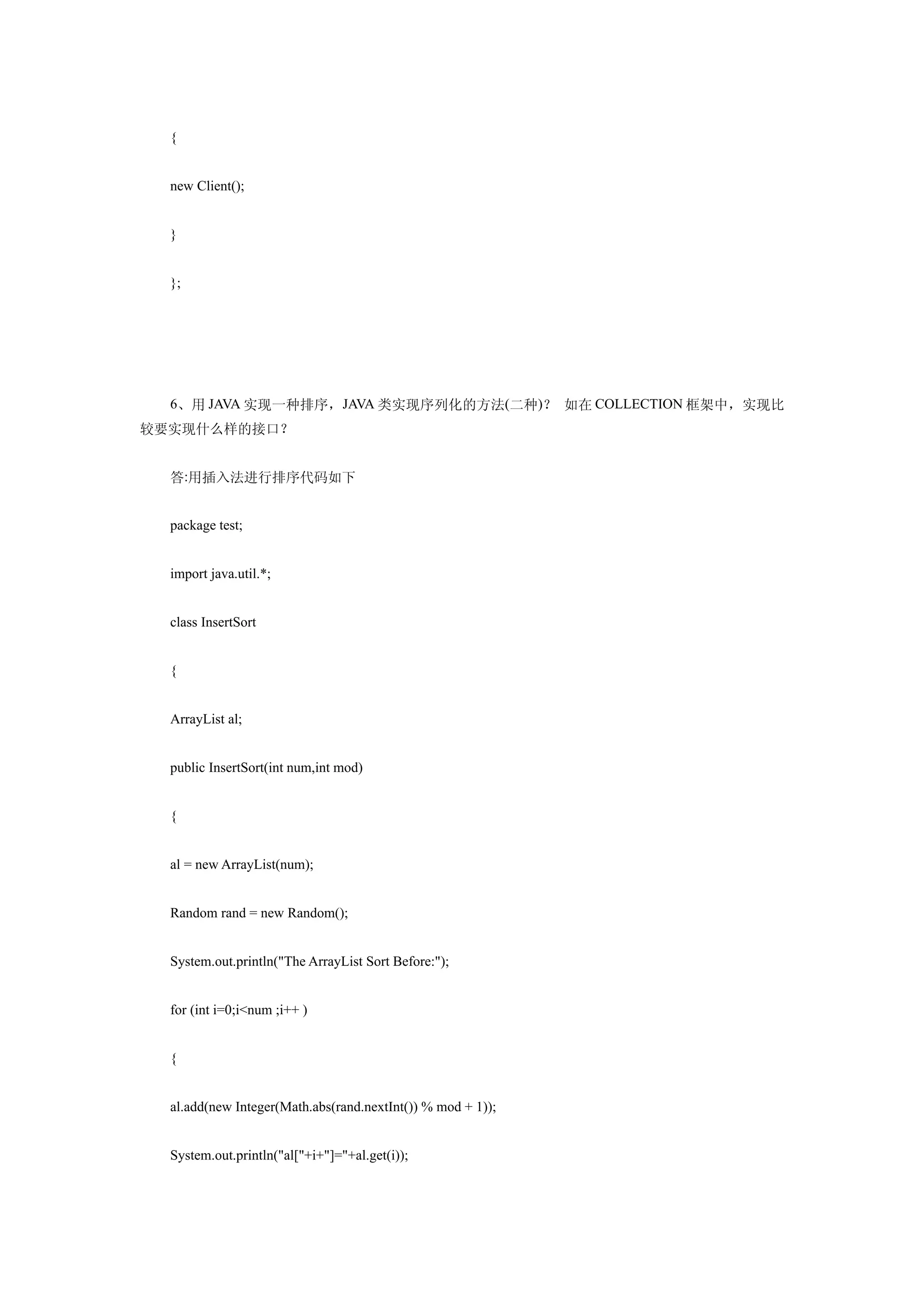 {


  new Client();


  }


  };




  6、用 JAVA 实现一种排序，JAVA 类实现序列化的方法(二种)？ 如在 COLLECTION 框架中，实现比
较要实现什么样的接口？


  答:用插入法进行排序代码如下


  package test;


  import java.util.*;


  class InsertSort


  {


  ArrayList al;


  public InsertSort(int num,int mod)


  {


  al = new ArrayList(num);


  Random rand = new Random();


  System.out.println("The ArrayList Sort Before:");


  for (int i=0;i<num ;i++ )


  {


  al.add(new Integer(Math.abs(rand.nextInt()) % mod + 1));


  System.out.println("al["+i+"]="+al.get(i));
 