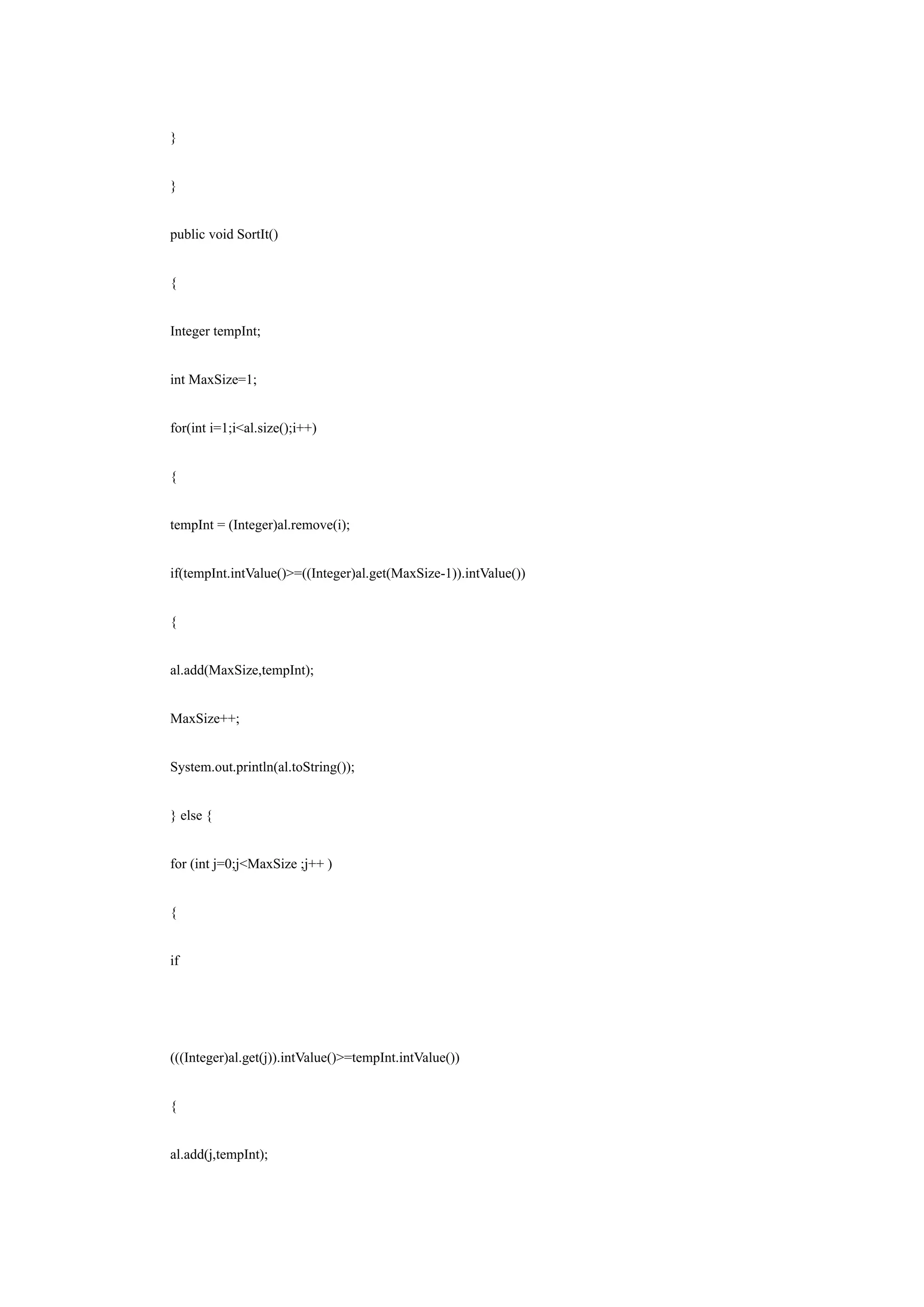 }


}


public void SortIt()


{


Integer tempInt;


int MaxSize=1;


for(int i=1;i<al.size();i++)


{


tempInt = (Integer)al.remove(i);


if(tempInt.intValue()>=((Integer)al.get(MaxSize-1)).intValue())


{


al.add(MaxSize,tempInt);


MaxSize++;


System.out.println(al.toString());


} else {


for (int j=0;j<MaxSize ;j++ )


{


if




(((Integer)al.get(j)).intValue()>=tempInt.intValue())


{


al.add(j,tempInt);
 