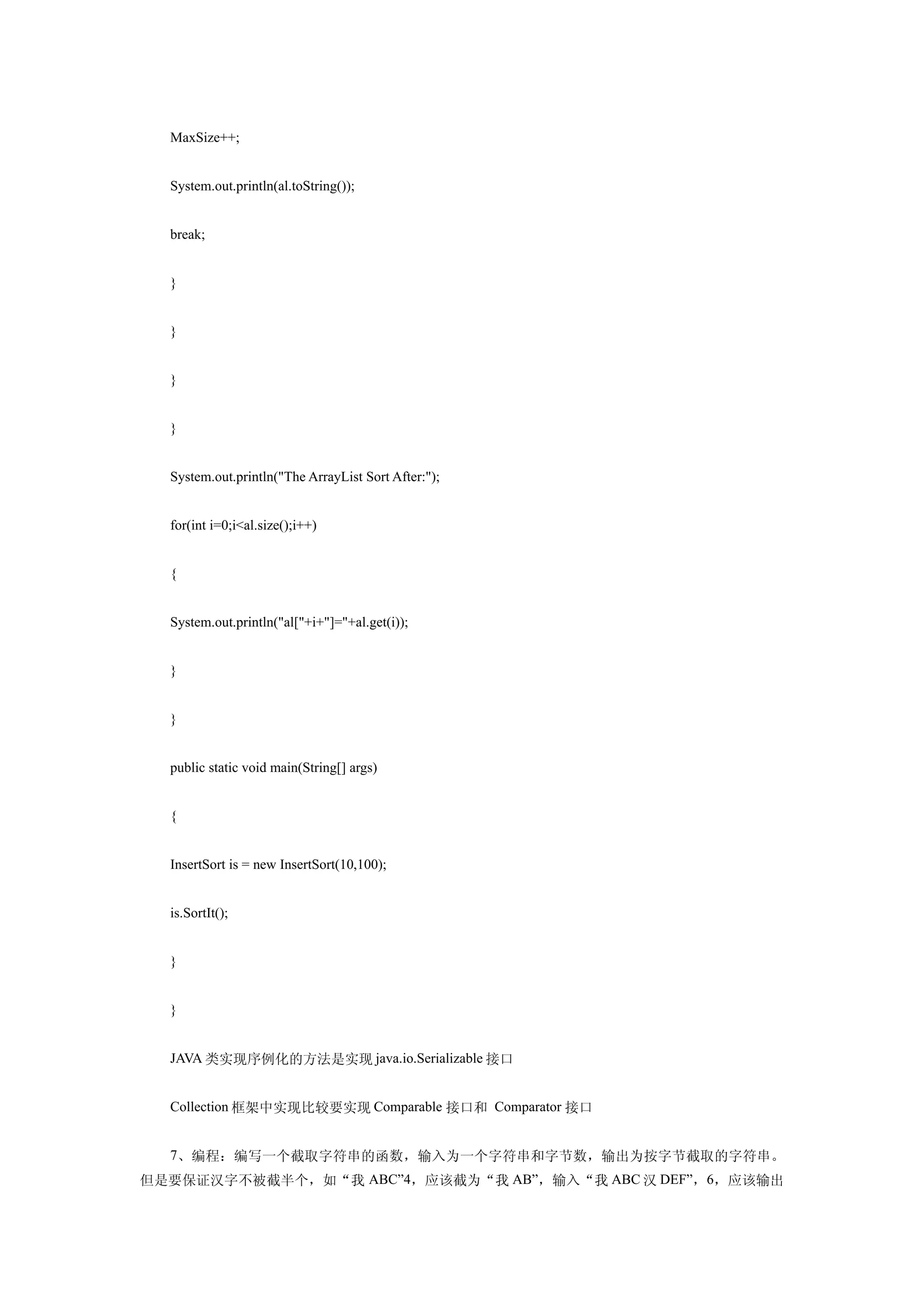 MaxSize++;


  System.out.println(al.toString());


  break;


  }


  }


  }


  }


  System.out.println("The ArrayList Sort After:");


  for(int i=0;i<al.size();i++)


  {


  System.out.println("al["+i+"]="+al.get(i));


  }


  }


  public static void main(String[] args)


  {


  InsertSort is = new InsertSort(10,100);


  is.SortIt();


  }


  }


  JAVA 类实现序例化的方法是实现 java.io.Serializable 接口


  Collection 框架中实现比较要实现 Comparable 接口和 Comparator 接口


  7、编程：编写一个截取字符串的函数，输入为一个字符串和字节数，输出为按字节截取的字符串。
但是要保证汉字不被截半个，如“我 ABC”4，应该截为“我 AB”，输入“我 ABC 汉 DEF”，6，应该输出
 