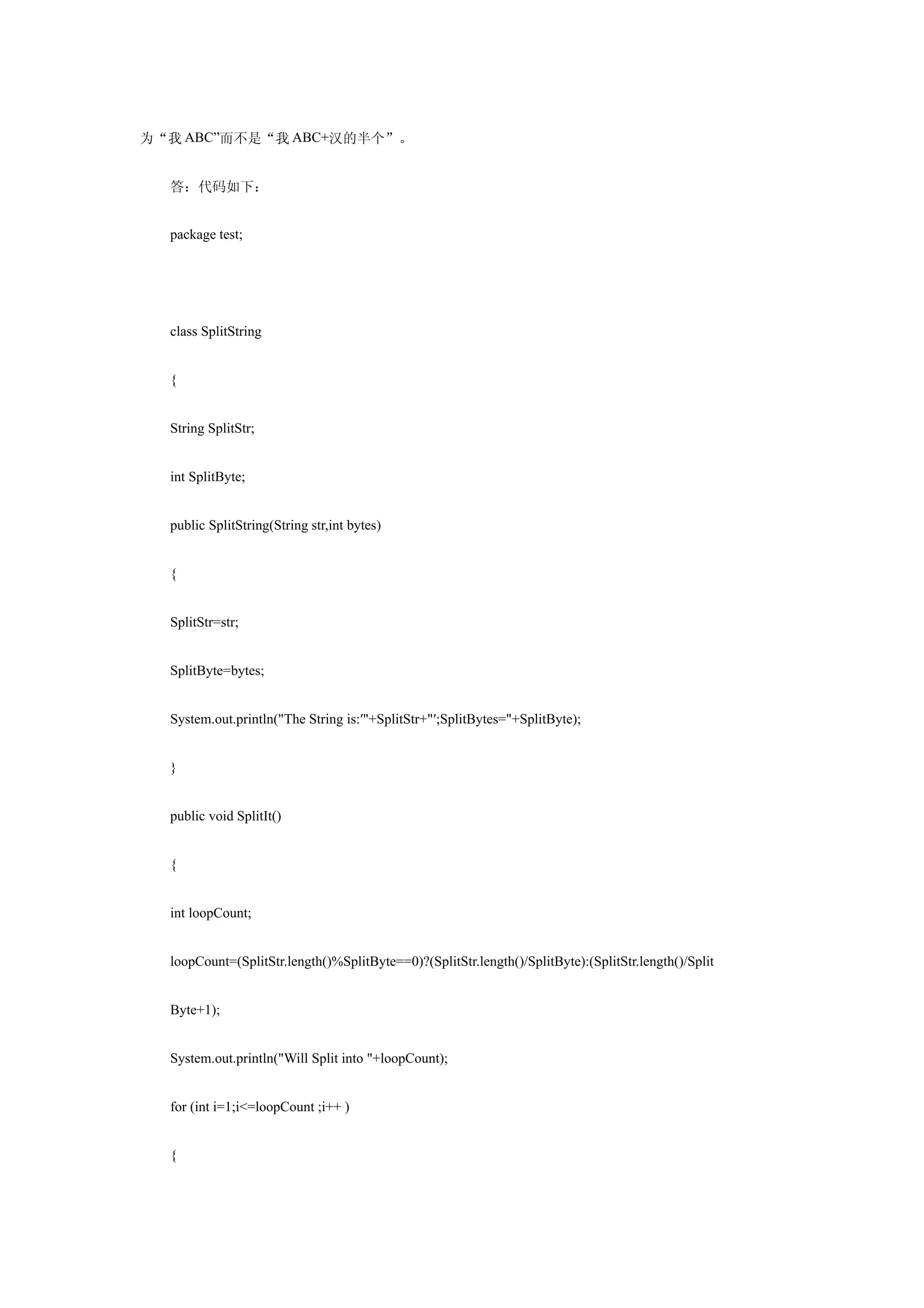 为“我 ABC”而不是“我 ABC+汉的半个”。


  答：代码如下：


  package test;




  class SplitString


  {


  String SplitStr;


  int SplitByte;


  public SplitString(String str,int bytes)


  {


  SplitStr=str;


  SplitByte=bytes;


  System.out.println("The String is:′"+SplitStr+"′;SplitBytes="+SplitByte);


  }


  public void SplitIt()


  {


  int loopCount;


  loopCount=(SplitStr.length()%SplitByte==0)?(SplitStr.length()/SplitByte):(SplitStr.length()/Split


  Byte+1);


  System.out.println("Will Split into "+loopCount);


  for (int i=1;i<=loopCount ;i++ )


  {
 