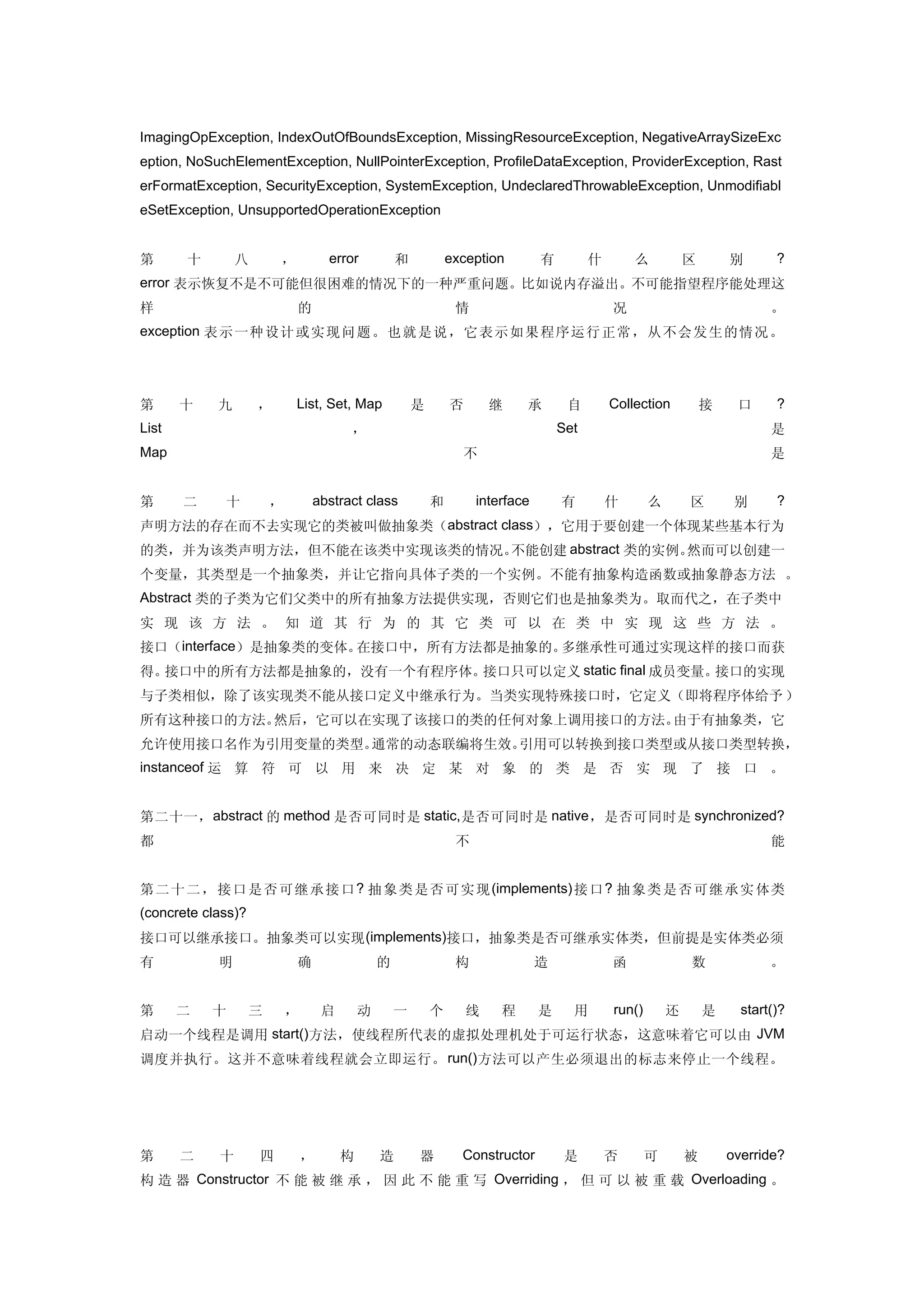 ImagingOpException, IndexOutOfBoundsException, MissingResourceException, NegativeArraySizeExc
eption, NoSuchElementException, NullPointerException, ProfileDataException, ProviderException, Rast
erFormatException, SecurityException, SystemException, UndeclaredThrowableException, Unmodifiabl
eSetException, UnsupportedOperationException


第      十        八       ，           error           和           exception        有         什       么           区       别       ?
error 表示恢复不是不可能但很困难的情况下的一种严重问题。比如说内存溢出。不可能指望程序能处理这
样                           的                                    情                             况                              。
exception 表示 一种设计或实 现问 题。也就是说，它表示如果程序运行正常，从不会发生的情况。




第      十    九       ，       List, Set, Map              是       否       继    承        自        Collection          接    口      ?
List                                    ，                                            Set                                      是
Map                                                               不                                                           是


第      二     十          ，       abstract class              和        interface       有         什       么       区        别      ?
声明方法的存在而不去实现它的类被叫做抽象类（abstract class），它用于要创建一个体现某些基本行为
的类，并为该类声明方法，但不能在该类中实现该类的情况。不能创建 abstract 类的实例。然而可以创建一
个变量，其类型是一个抽象类，并让它指向具体子类的一个实例。不能有抽象构造函数或抽象静态方法 。
Abstract 类的子类为它们父类中的所有抽象方法提供实现，否则它们也是抽象类为。取而代之，在子类中
实 现 该 方 法 。 知 道 其 行 为 的 其 它 类 可 以 在 类 中 实 现 这 些 方 法 。
接口（interface）是抽象类的变体。在接口中，所有方法都是抽象的。多继承性可通过实现这样的接口而获
得。接口中的所有方法都是抽象的，没有一个有程序体。接口只可以定义 static final 成员变量。接口的实现
与子类相似，除了该实现类不能从接口定义中继承行为。当类实现特殊接口时，它定义（即将程序体给予 ）
所有这种接口的方法。然后，它可以在实现了该接口的类的任何对象上调用接口的方法。由于有抽象类，它
允许使用接口名作为引用变量的类型。通常的动态联编将生效。引用可以转换到接口类型或从接口类型转换，
instanceof 运 算 符 可 以 用 来 决 定 某 对 象 的 类 是 否 实 现 了 接 口 。


第二十一， abstract 的 method 是否可同时是 static, 是否可同时是 native ，是否可同时是 synchronized?
都                                                                不                                                            能


第 二 十 二 ， 接 口 是 否 可 继 承 接 口 ? 抽 象 类 是否 可实 现 (implements) 接 口 ? 抽 象类 是否 可继 承实 体类
(concrete class)?
接口可以继承接口。抽象类可以实现 (implements)接口，抽象类是否可继承实体类，但前提是实体类必须
有           明               确                   的                构               造             函               数              。


第      二   十        三       ，       启       动       一       个       线    程       是     用       run()       还       是     start()?
启动一个线程是调用 start()方法，使线程所代表的虚拟处理机处于可运行状态，这意味着它可以由 JVM
调度并执行。这并不意味着线程就会立即运行。 run() 方法可以产生必须退出的标志来停止一个线程。




第      二    十       四           ，       构       造       器         Constructor         是        否       可       被       override?
构 造 器 Constructor 不 能 被 继 承 ， 因 此 不 能 重 写 Overriding ， 但 可 以 被 重 载 Overloading 。
 