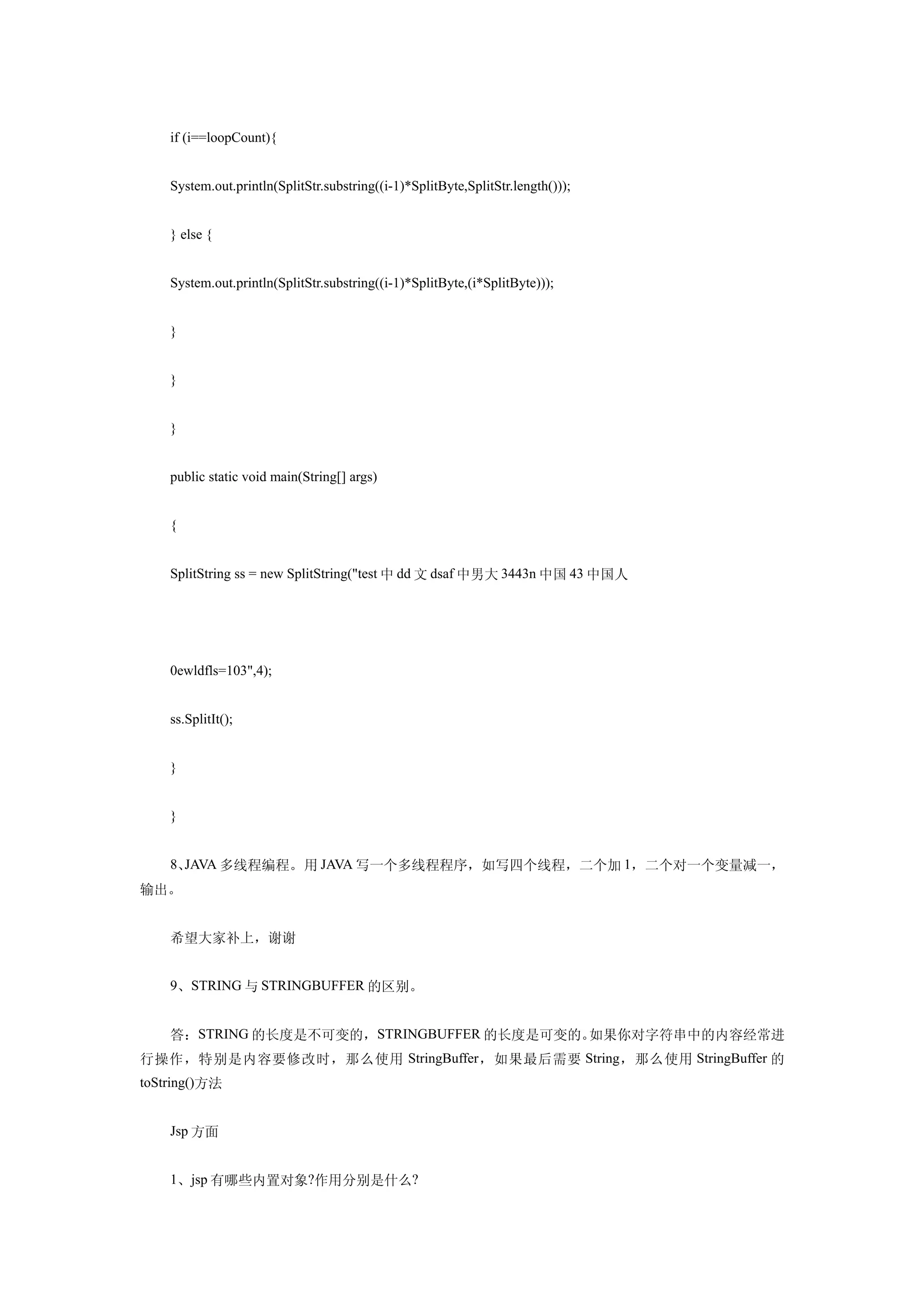 if (i==loopCount){


    System.out.println(SplitStr.substring((i-1)*SplitByte,SplitStr.length()));


    } else {


    System.out.println(SplitStr.substring((i-1)*SplitByte,(i*SplitByte)));


    }


    }


    }


    public static void main(String[] args)


    {


    SplitString ss = new SplitString("test 中 dd 文 dsaf 中男大 3443n 中国 43 中国人




    0ewldfls=103",4);


    ss.SplitIt();


    }


    }


    8、JAVA 多线程编程。 用 JAVA 写一个多线程程序，如写四个线程，二个加 1，二个对一个变量减一，
输出。


    希望大家补上，谢谢


    9、STRING 与 STRINGBUFFER 的区别。


    答：STRING 的长度是不可变的，STRINGBUFFER 的长度是可变的。如果你对字符串中的内容经常进
行操作，特别是内容要修改时，那么使用 StringBuffer ，如果最后需要 String ，那么使用 StringBuffer 的
toString()方法


    Jsp 方面


    1、jsp 有哪些内置对象?作用分别是什么?
 