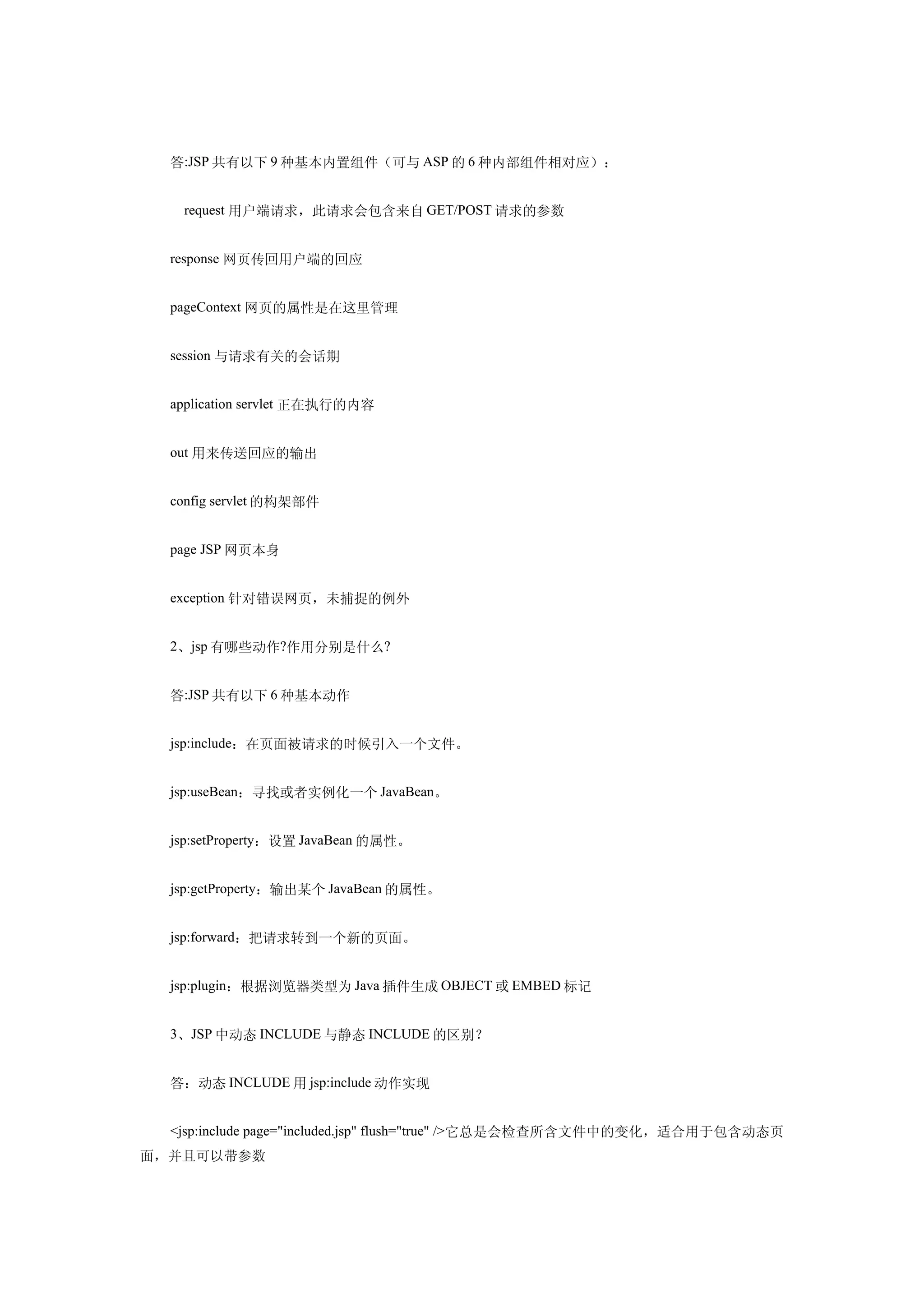 答:JSP 共有以下 9 种基本内置组件（可与 ASP 的 6 种内部组件相对应）：


  　request 用户端请求，此请求会包含来自 GET/POST 请求的参数


  response 网页传回用户端的回应


  pageContext 网页的属性是在这里管理


  session 与请求有关的会话期


  application servlet 正在执行的内容


  out 用来传送回应的输出


  config servlet 的构架部件


  page JSP 网页本身


  exception 针对错误网页，未捕捉的例外


  2、jsp 有哪些动作?作用分别是什么?


  答:JSP 共有以下 6 种基本动作


  jsp:include：在页面被请求的时候引入一个文件。


  jsp:useBean：寻找或者实例化一个 JavaBean。


  jsp:setProperty：设置 JavaBean 的属性。


  jsp:getProperty：输出某个 JavaBean 的属性。


  jsp:forward：把请求转到一个新的页面。


  jsp:plugin：根据浏览器类型为 Java 插件生成 OBJECT 或 EMBED 标记


  3、JSP 中动态 INCLUDE 与静态 INCLUDE 的区别？


  答：动态 INCLUDE 用 jsp:include 动作实现


  <jsp:include page="included.jsp" flush="true" />它总是会检查所含文件中的变化，适合用于包含动态页
面，并且可以带参数
 