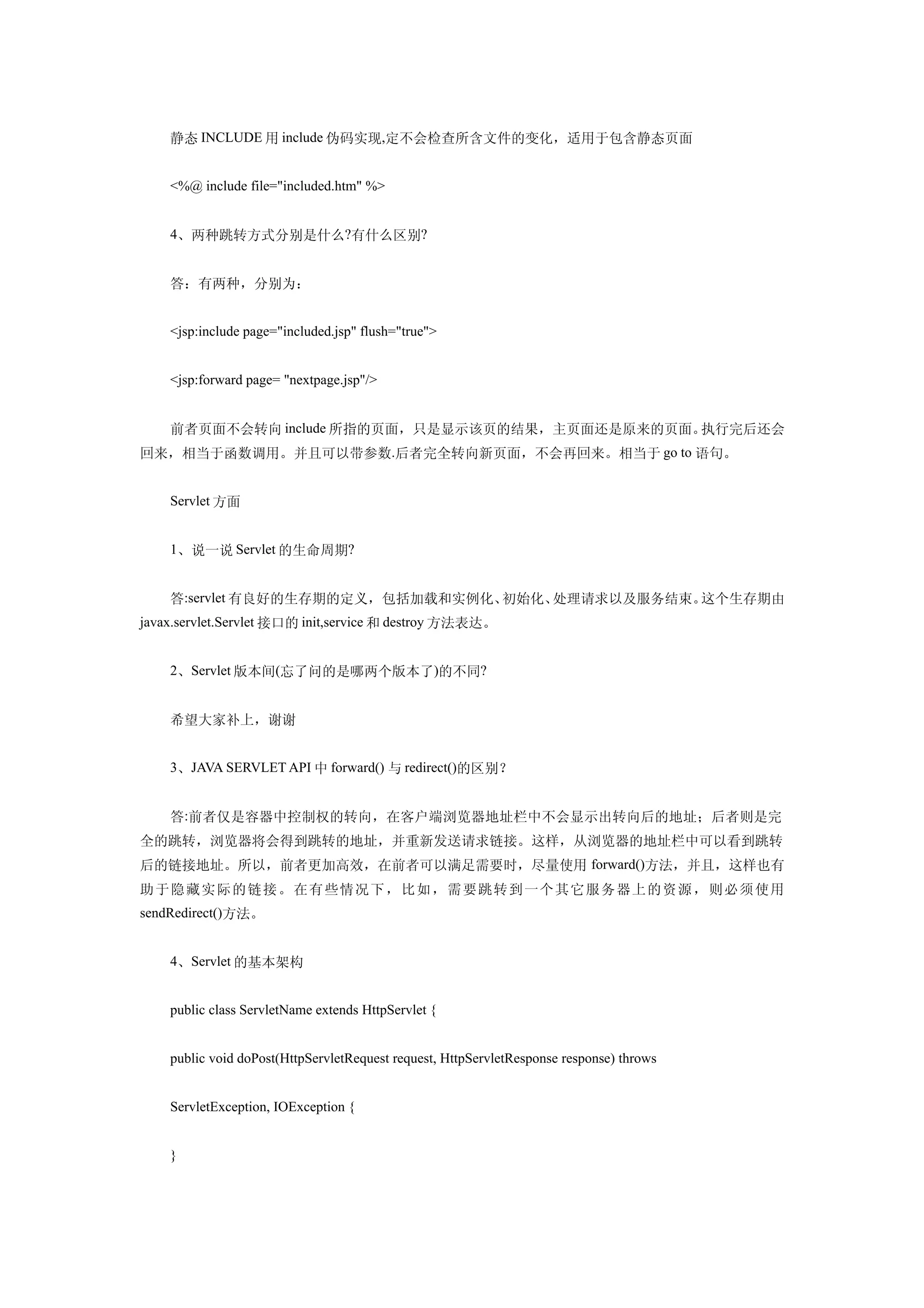 静态 INCLUDE 用 include 伪码实现,定不会检查所含文件的变化，适用于包含静态页面


    <%@ include file="included.htm" %>


    4、两种跳转方式分别是什么?有什么区别?


    答：有两种，分别为：


    <jsp:include page="included.jsp" flush="true">


    <jsp:forward page= "nextpage.jsp"/>


    前者页面不会转向 include 所指的页面，只是显示该页的结果，主页面还是原来的页面。执行完后还会
回来，相当于函数调用。并且可以带参数.后者完全转向新页面，不会再回来。相当于 go to 语句。


    Servlet 方面


    1、说一说 Servlet 的生命周期?


    答:servlet 有良好的生存期的定义，包括加载和实例化、初始化、处理请求以及服务结束。这个生存期由
javax.servlet.Servlet 接口的 init,service 和 destroy 方法表达。


    2、Servlet 版本间(忘了问的是哪两个版本了)的不同?


    希望大家补上，谢谢


    3、JAVA SERVLET API 中 forward() 与 redirect()的区别？


    答:前者仅是容器中控制权的转向，在客户端浏览器地址栏中不会显示出转向后的地址；后者则是完
全的跳转，浏览器将会得到跳转的地址，并重新发送请求链接。这样，从浏览器的地址栏中可以看到跳转
后的链接地址。所以，前者更加高效，在前者可以满足需要时，尽量使用 forward()方法，并且，这样也有
助 于 隐 藏实 际 的 链 接 。 在 有些 情 况下 ，比 如，需要 跳 转到一个其它 服务 器上的资源，则 必须 使用
sendRedirect()方法。


    4、Servlet 的基本架构


    public class ServletName extends HttpServlet {


    public void doPost(HttpServletRequest request, HttpServletResponse response) throws


    ServletException, IOException {


    }
 