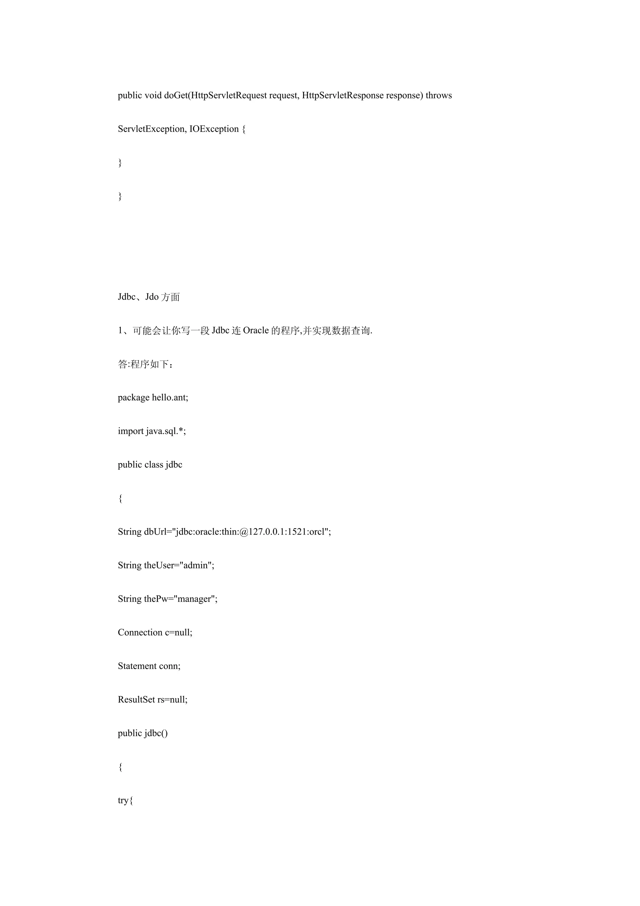 public void doGet(HttpServletRequest request, HttpServletResponse response) throws


ServletException, IOException {


}


}




Jdbc、Jdo 方面


1、可能会让你写一段 Jdbc 连 Oracle 的程序,并实现数据查询.


答:程序如下：


package hello.ant;


import java.sql.*;


public class jdbc


{


String dbUrl="jdbc:oracle:thin:@127.0.0.1:1521:orcl";


String theUser="admin";


String thePw="manager";


Connection c=null;


Statement conn;


ResultSet rs=null;


public jdbc()


{


try{
 