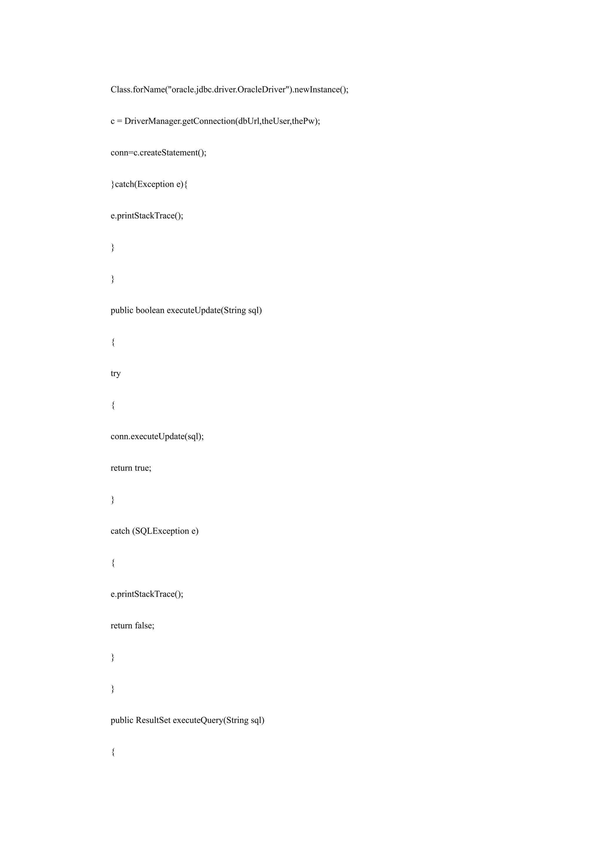 Class.forName("oracle.jdbc.driver.OracleDriver").newInstance();


c = DriverManager.getConnection(dbUrl,theUser,thePw);


conn=c.createStatement();


}catch(Exception e){


e.printStackTrace();


}


}


public boolean executeUpdate(String sql)


{


try


{


conn.executeUpdate(sql);


return true;


}


catch (SQLException e)


{


e.printStackTrace();


return false;


}


}


public ResultSet executeQuery(String sql)


{
 