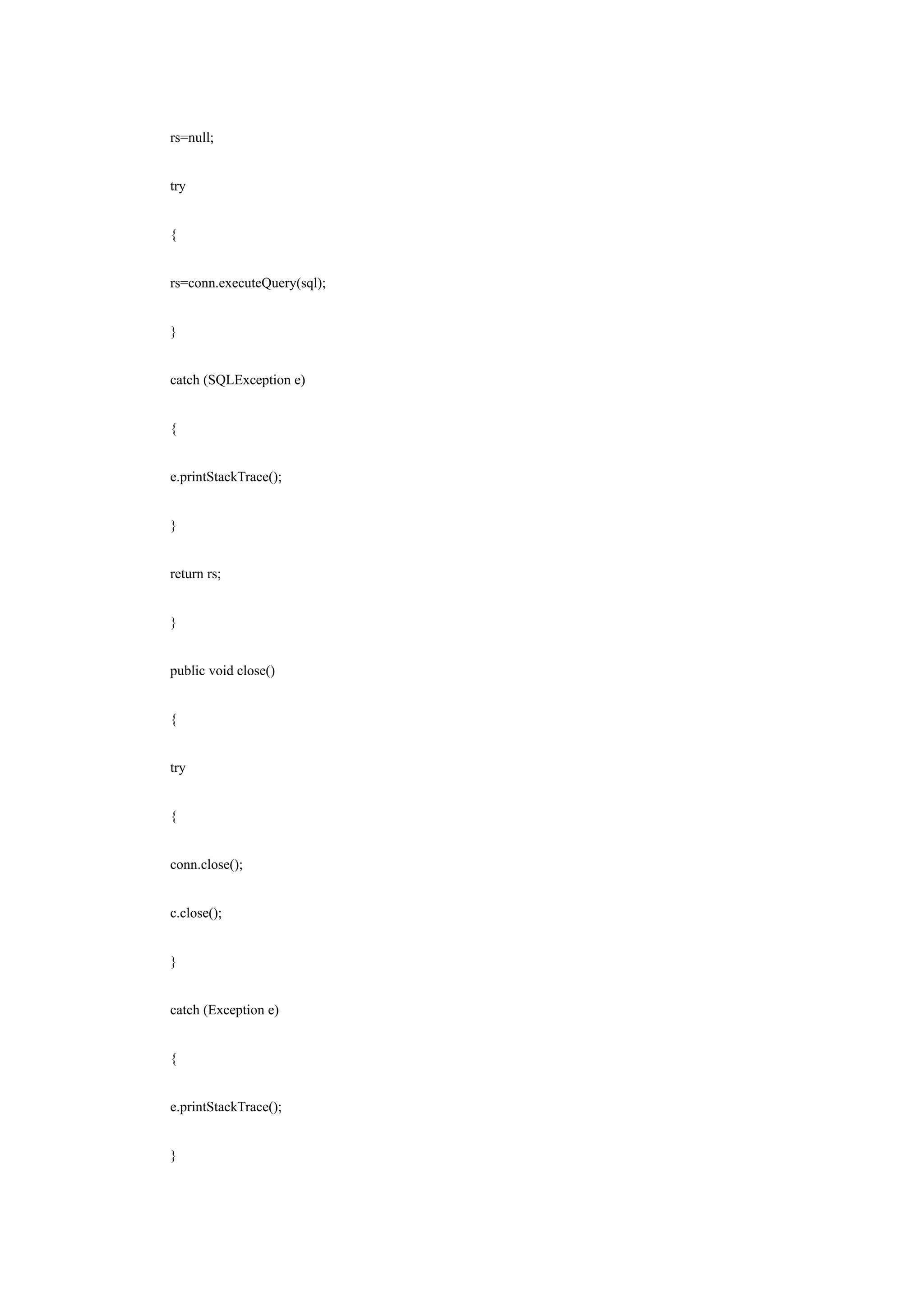 rs=null;


try


{


rs=conn.executeQuery(sql);


}


catch (SQLException e)


{


e.printStackTrace();


}


return rs;


}


public void close()


{


try


{


conn.close();


c.close();


}


catch (Exception e)


{


e.printStackTrace();


}
 