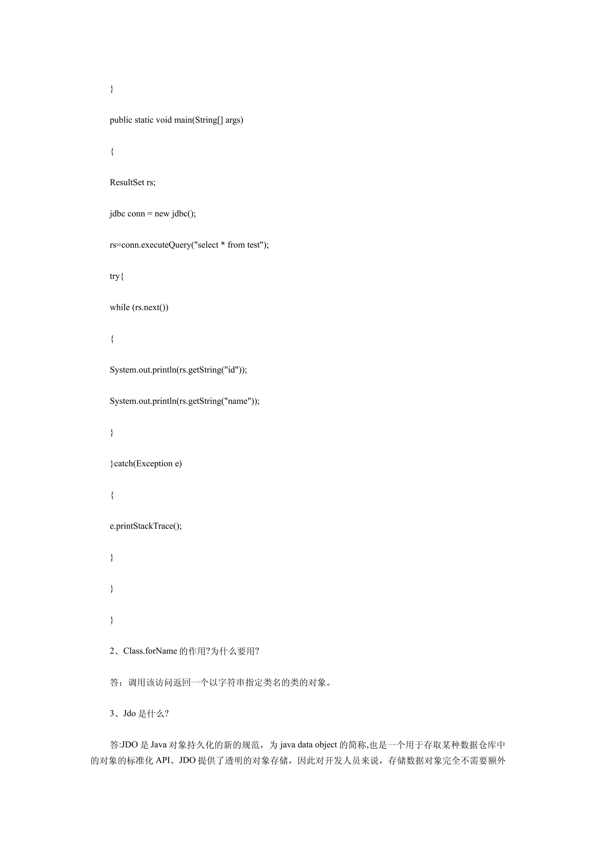 }


  public static void main(String[] args)


  {


  ResultSet rs;


  jdbc conn = new jdbc();


  rs=conn.executeQuery("select * from test");


  try{


  while (rs.next())


  {


  System.out.println(rs.getString("id"));


  System.out.println(rs.getString("name"));


  }


  }catch(Exception e)


  {


  e.printStackTrace();


  }


  }


  }


  2、Class.forName 的作用?为什么要用?


  答：调用该访问返回一个以字符串指定类名的类的对象。


  3、Jdo 是什么?


  答:JDO 是 Java 对象持久化的新的规范，为 java data object 的简称,也是一个用于存取某种数据仓库中
的对象的标准化 API。JDO 提供了透明的对象存储，因此对开发人员来说，存储数据对象完全不需要额外
 