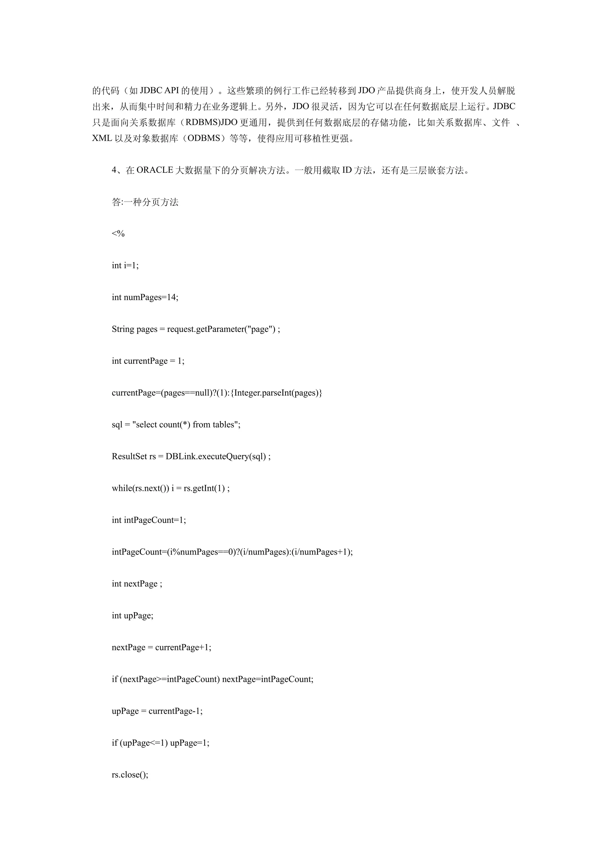 的代码（如 JDBC API 的使用）。这些繁琐的例行工作已经转移到 JDO 产品提供商身上，使开发人员解脱
出来，从而集中时间和精力在业务逻辑上。另外，JDO 很灵活，因为它可以在任何数据底层上运行。JDBC
只是面向关系数据库（ RDBMS)JDO 更通用，提供到任何数据底层的存储功能，比如关系数据库、文件 、
XML 以及对象数据库（ODBMS）等等，使得应用可移植性更强。


  4、在 ORACLE 大数据量下的分页解决方法。一般用截取 ID 方法，还有是三层嵌套方法。


  答:一种分页方法


  <%


  int i=1;


  int numPages=14;


  String pages = request.getParameter("page") ;


  int currentPage = 1;


  currentPage=(pages==null)?(1):{Integer.parseInt(pages)}


  sql = "select count(*) from tables";


  ResultSet rs = DBLink.executeQuery(sql) ;


  while(rs.next()) i = rs.getInt(1) ;


  int intPageCount=1;


  intPageCount=(i%numPages==0)?(i/numPages):(i/numPages+1);


  int nextPage ;


  int upPage;


  nextPage = currentPage+1;


  if (nextPage>=intPageCount) nextPage=intPageCount;


  upPage = currentPage-1;


  if (upPage<=1) upPage=1;


  rs.close();
 