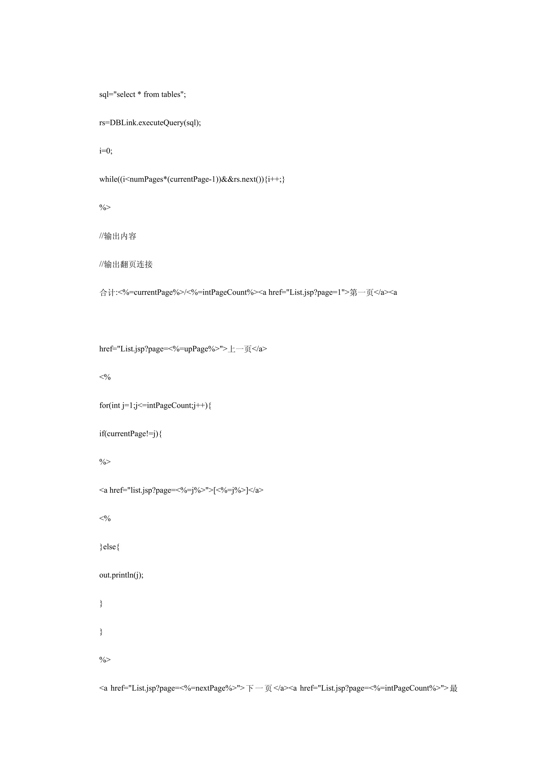 sql="select * from tables";


rs=DBLink.executeQuery(sql);


i=0;


while((i<numPages*(currentPage-1))&&rs.next()){i++;}


%>


//输出内容


//输出翻页连接


合计:<%=currentPage%>/<%=intPageCount%><a href="List.jsp?page=1">第一页</a><a




href="List.jsp?page=<%=upPage%>">上一页</a>


<%


for(int j=1;j<=intPageCount;j++){


if(currentPage!=j){


%>


<a href="list.jsp?page=<%=j%>">[<%=j%>]</a>


<%


}else{


out.println(j);


}


}


%>


<a href="List.jsp?page=<%=nextPage%>"> 下 一 页 </a><a href="List.jsp?page=<%=intPageCount%>"> 最
 