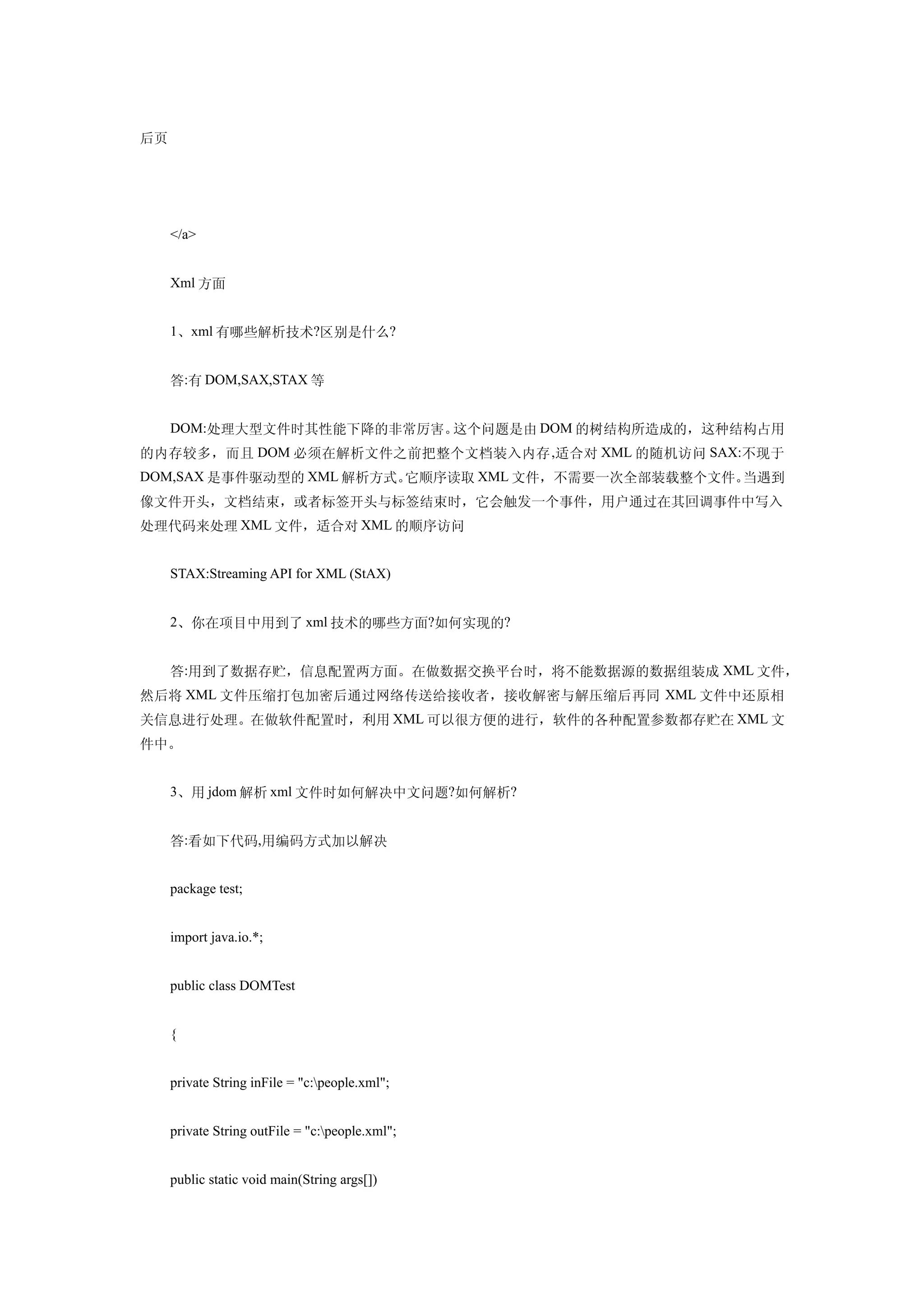 后页




     </a>


     Xml 方面


     1、xml 有哪些解析技术?区别是什么?


     答:有 DOM,SAX,STAX 等


     DOM:处理大型文件时其性能下降的非常厉害。这个问题是由 DOM 的树结构所造成的，这种结构占用
的内存较多，而且 DOM 必须在解析文件之前把整个文档装入内存 ,适合对 XML 的随机访问 SAX:不现于
DOM,SAX 是事件驱动型的 XML 解析方式。它顺序读取 XML 文件，不需要一次全部装载整个文件。当遇到
像文件开头，文档结束，或者标签开头与标签结束时，它会触发一个事件，用户通过在其回调事件中写入
处理代码来处理 XML 文件，适合对 XML 的顺序访问


     STAX:Streaming API for XML (StAX)


     2、你在项目中用到了 xml 技术的哪些方面?如何实现的?


     答:用到了数据存贮，信息配置两方面。在做数据交换平台时，将不能数据源的数据组装成 XML 文件，
然后将 XML 文件压缩打包加密后通过网络传送给接收者，接收解密与解压缩后再同 XML 文件中还原相
关信息进行处理。在做软件配置时，利用 XML 可以很方便的进行，软件的各种配置参数都存贮在 XML 文
件中。


     3、用 jdom 解析 xml 文件时如何解决中文问题?如何解析?


     答:看如下代码,用编码方式加以解决


     package test;


     import java.io.*;


     public class DOMTest


     {


     private String inFile = "c:people.xml";


     private String outFile = "c:people.xml";


     public static void main(String args[])
 