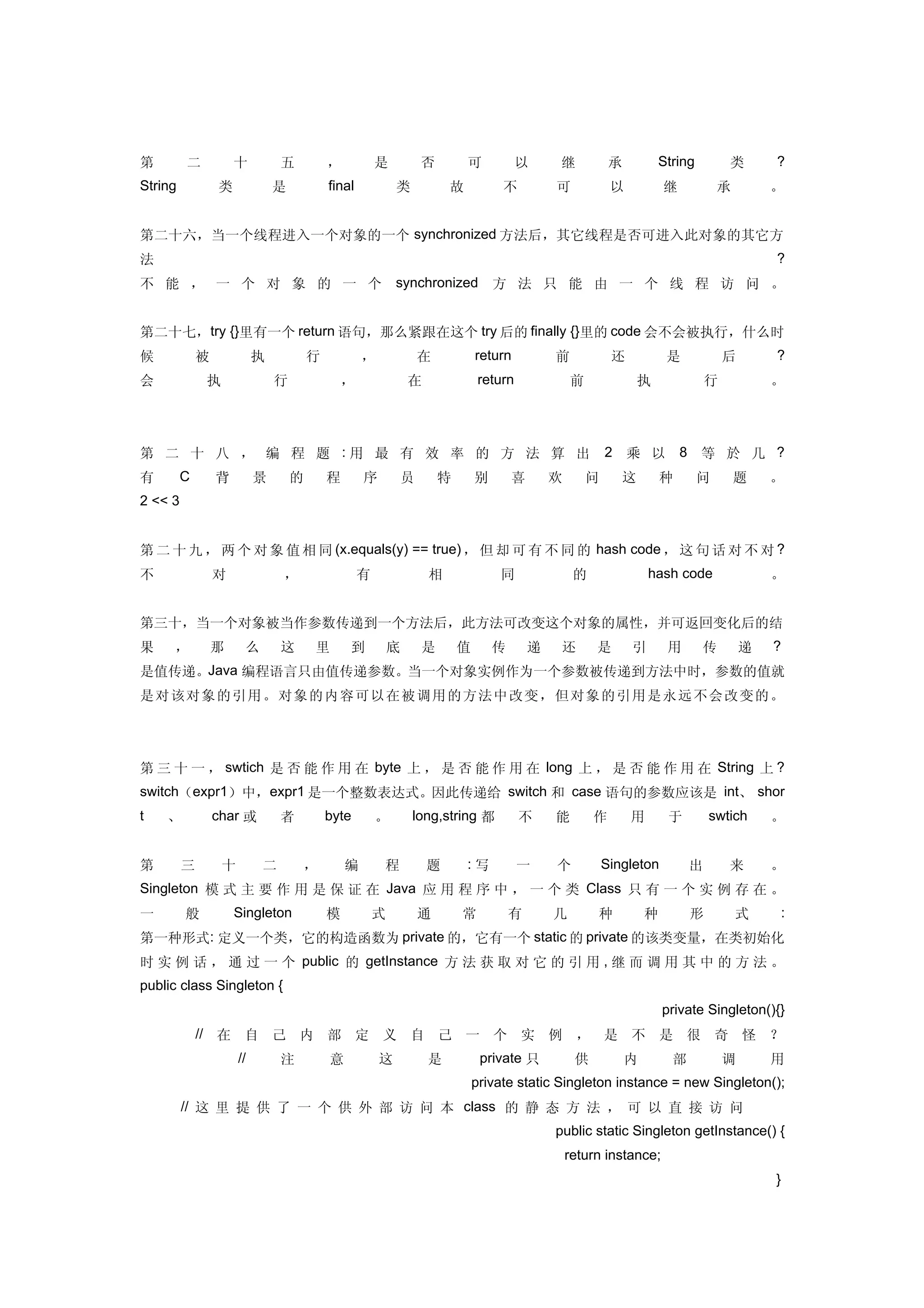 第        二           十             五       ，           是           否       可             以     继            承         String         类       ?
String           类             是           final           类           故            不          可            以           继          承         。


第二十六，当一个线程进入一个对象的一个 synchronized 方法后，其它线程是否可进入此对象的其它方
法                                                                                                                                            ?
不 能 ， 一 个 对 象 的 一 个                                        synchronized            方 法 只 能 由 一 个 线 程 访 问 。


第二十七，try {}里有一个 return 语句，那么紧跟在这个 try 后的 finally {}里的 code 会不会被执行，什么时
候            被             执           行           ，               在           return          前            还           是            后       ?
会            执                 行               ，               在                return             前              执              行           。




第 二 十 八 ， 编 程 题 :用 最 有 效 率 的 方 法 算 出                                                                       2 乘 以            8 等 於 几 ?
有        C       背         景       的       程       序           员       特       别       喜       欢       问      这         种      问       题     。
2 << 3


第 二 十 九 ， 两 个 对 象 值 相 同 (x.equals(y) == true) ， 但 却 可 有 不 同 的 hash code ， 这 句 话 对 不 对 ?
不                对                 ，               有               相               同                的               hash code                。


第三十，当一个对象被当作参数传递到一个方法后，此方法可改变这个对象的属性，并可返回变化后的结
果    ，           那     么           这   里       到           底       是       值       传       递    还       是       引       用      传         递   ?
是值传递。Java 编程语言只由值传递参数。当一个对象实例作为一个参数被传递到方法中时，参数的值就
是 对 该对 象 的 引 用 。 对 象 的 内 容 可 以 在被调用的方法中 改 变，但 对象的引用是 永远 不会 改变的。




第 三 十 一 ， swtich 是 否 能 作 用 在 byte 上 ， 是 否 能 作 用 在 long 上 ， 是 否 能 作 用 在 String 上 ?
switch（expr1）中，expr1 是一个整数表达式。因此传递给 switch 和 case 语句的参数应该是 int、 shor
t   、            char 或            者       byte        。       long,string 都             不     能        作       用        于       swtich      。


第        三        十            二       ，       编       程           题       :写            一     个           Singleton         出       来       。
Singleton 模 式 主 要 作 用 是 保 证 在 Java 应 用 程 序 中 ， 一 个 类 Class 只 有 一 个 实 例 存 在 。
一        般           Singleton             模           式           通       常           有       几        种           种        形         式         :
第一种形式: 定义一个类，它的构造函数为 private 的，它有一个 static 的 private 的该类变量，在类初始化
时 实 例 话 ， 通 过 一 个 public 的 getInstance 方 法 获 取 对 它 的 引 用 , 继 而 调 用 其 中 的 方 法 。
public class Singleton {
　                                                              　                                                        private Singleton(){}
　 　 // 在 自 己 内 部 定 义 自 己 一 个 实 例 ， 是 不 是 很 奇 怪 ？
　        　            //           注       意           这           是            private 只           供           内        部           调       用
　                                      　                                       private static Singleton instance = new Singleton();
　 　 // 这 里 提 供 了 一 个 供 外 部 访 问 本 class 的 静 态 方 法 ， 可 以 直 接 访 问 　 　
　                                              　                                               public static Singleton getInstance() {
　                          　                      　                        　                       return instance; 　                        　
　                                                                          　                                                                 }
 
