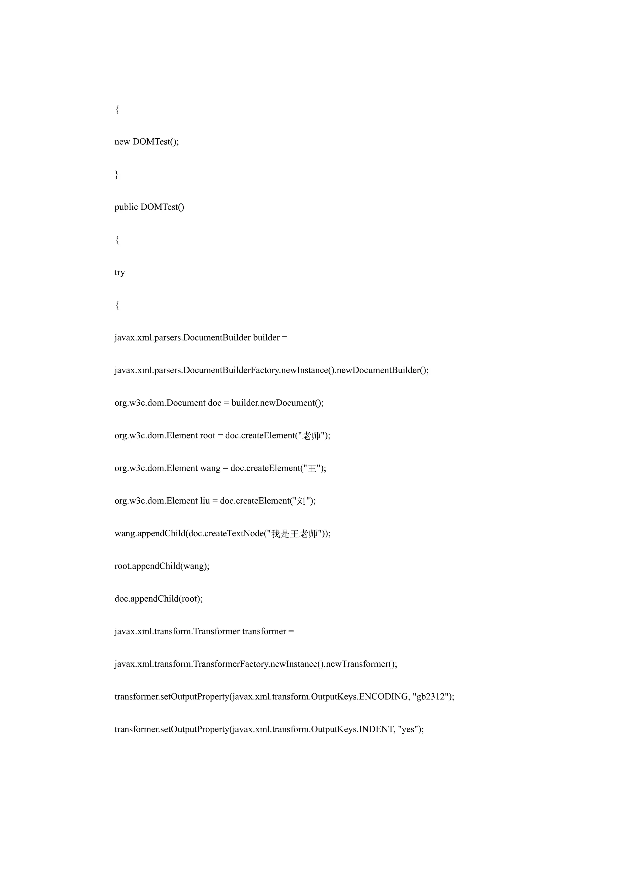 {


new DOMTest();


}


public DOMTest()


{


try


{


javax.xml.parsers.DocumentBuilder builder =


javax.xml.parsers.DocumentBuilderFactory.newInstance().newDocumentBuilder();


org.w3c.dom.Document doc = builder.newDocument();


org.w3c.dom.Element root = doc.createElement("老师");


org.w3c.dom.Element wang = doc.createElement("王");


org.w3c.dom.Element liu = doc.createElement("刘");


wang.appendChild(doc.createTextNode("我是王老师"));


root.appendChild(wang);


doc.appendChild(root);


javax.xml.transform.Transformer transformer =


javax.xml.transform.TransformerFactory.newInstance().newTransformer();


transformer.setOutputProperty(javax.xml.transform.OutputKeys.ENCODING, "gb2312");


transformer.setOutputProperty(javax.xml.transform.OutputKeys.INDENT, "yes");
 
