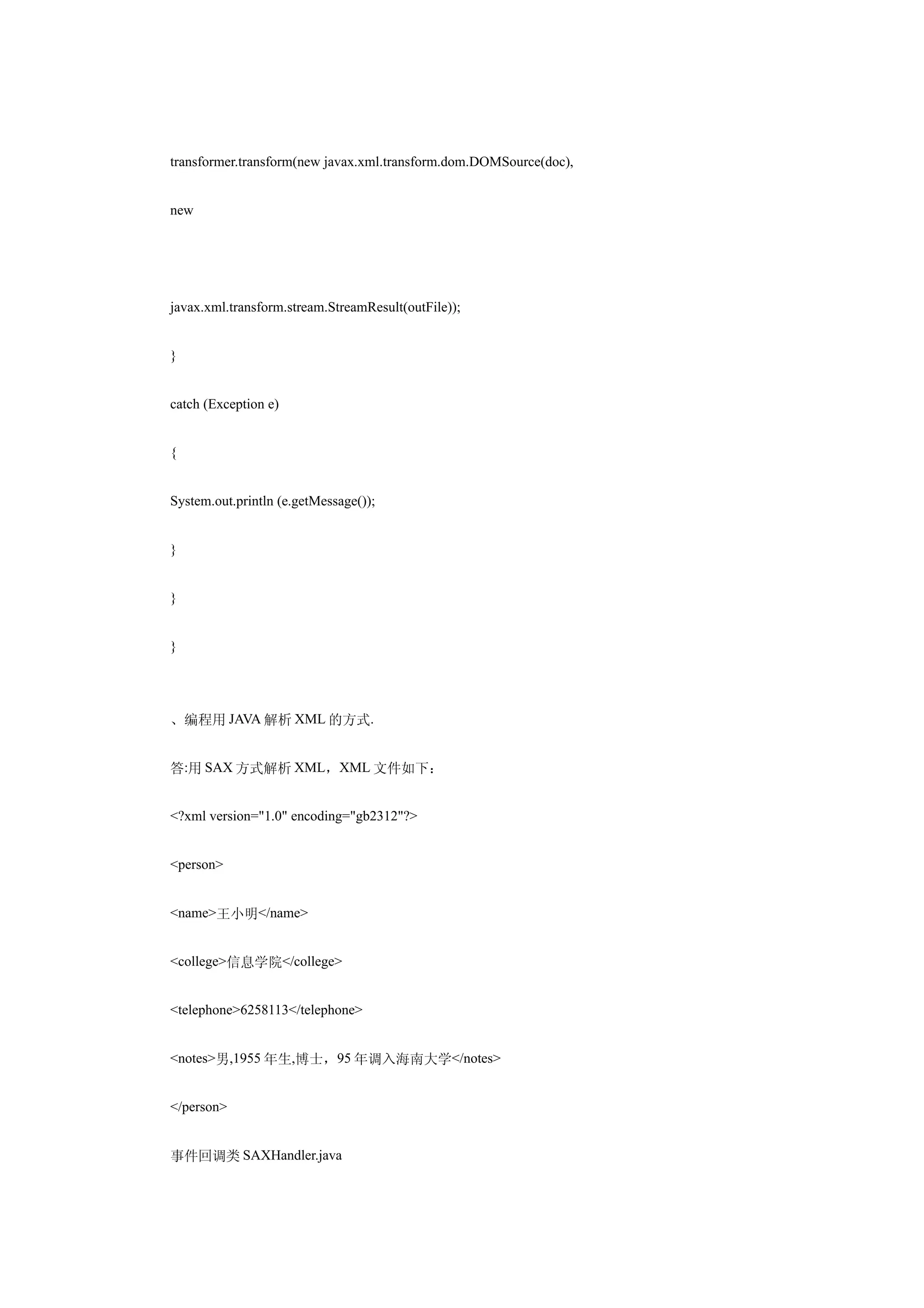 transformer.transform(new javax.xml.transform.dom.DOMSource(doc),


new




javax.xml.transform.stream.StreamResult(outFile));


}


catch (Exception e)


{


System.out.println (e.getMessage());


}


}


}




、编程用 JAVA 解析 XML 的方式.


答:用 SAX 方式解析 XML，XML 文件如下：


<?xml version="1.0" encoding="gb2312"?>


<person>


<name>王小明</name>


<college>信息学院</college>


<telephone>6258113</telephone>


<notes>男,1955 年生,博士，95 年调入海南大学</notes>


</person>


事件回调类 SAXHandler.java
 