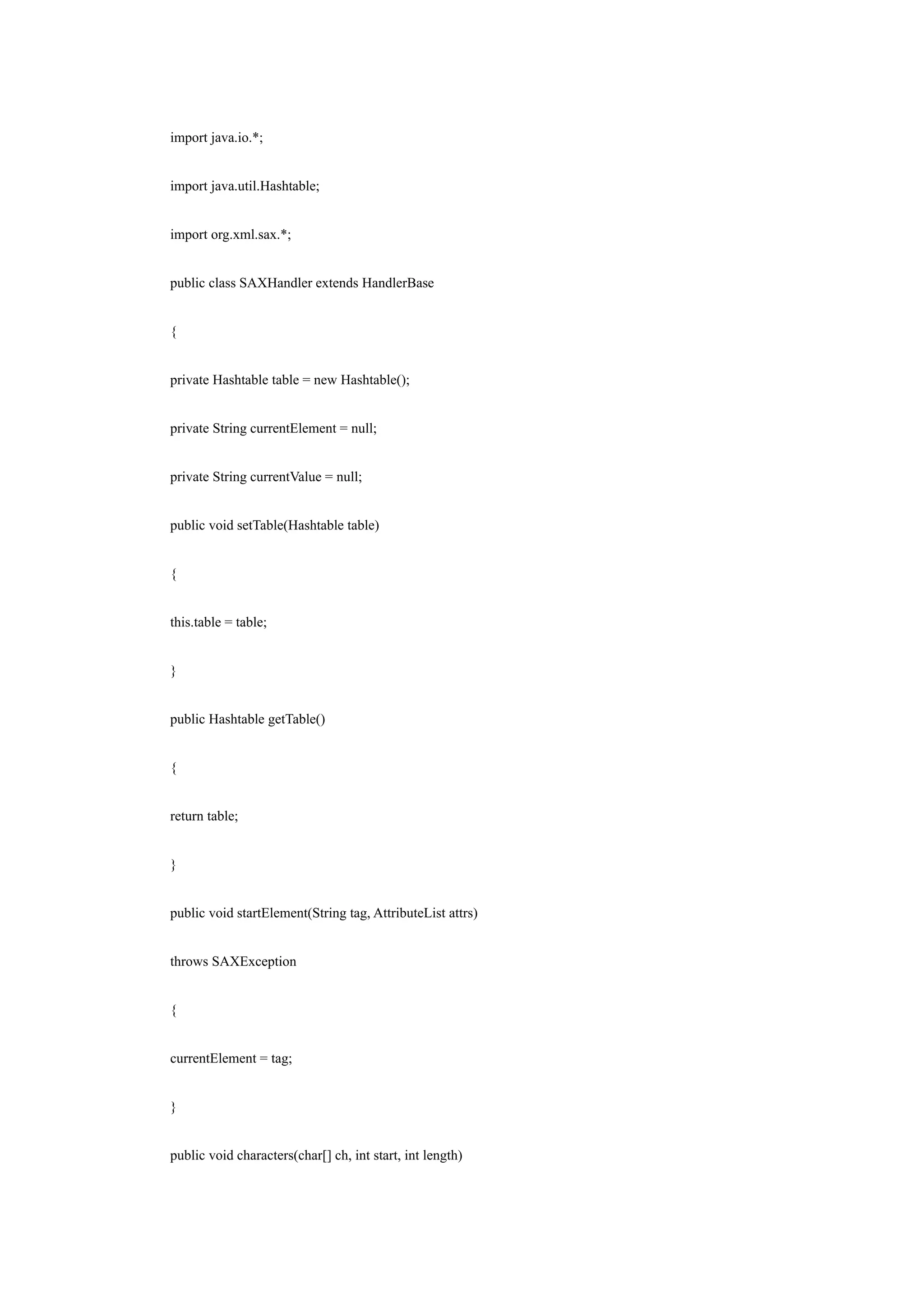 import java.io.*;


import java.util.Hashtable;


import org.xml.sax.*;


public class SAXHandler extends HandlerBase


{


private Hashtable table = new Hashtable();


private String currentElement = null;


private String currentValue = null;


public void setTable(Hashtable table)


{


this.table = table;


}


public Hashtable getTable()


{


return table;


}


public void startElement(String tag, AttributeList attrs)


throws SAXException


{


currentElement = tag;


}


public void characters(char[] ch, int start, int length)
 