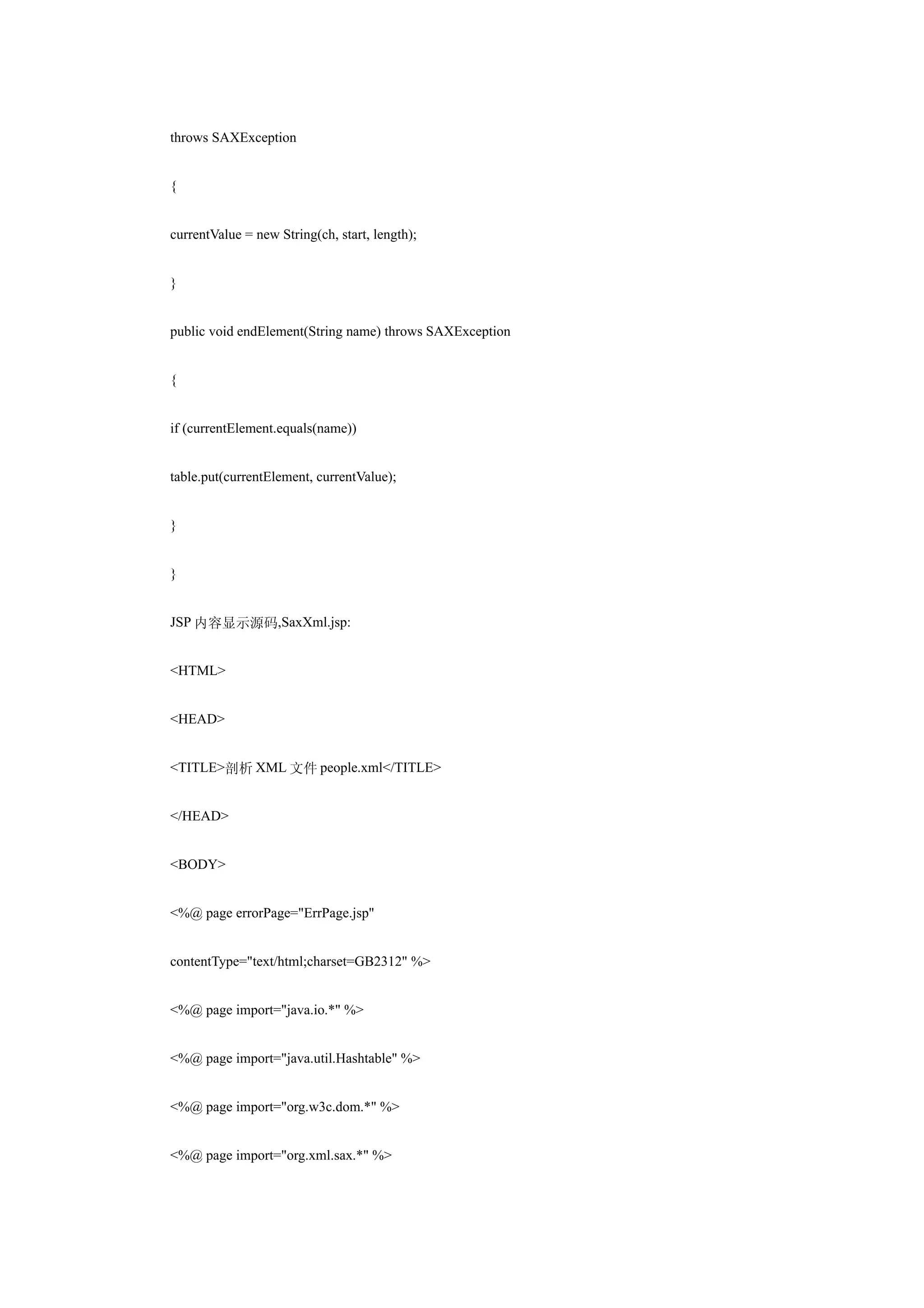 throws SAXException


{


currentValue = new String(ch, start, length);


}


public void endElement(String name) throws SAXException


{


if (currentElement.equals(name))


table.put(currentElement, currentValue);


}


}


JSP 内容显示源码,SaxXml.jsp:


<HTML>


<HEAD>


<TITLE>剖析 XML 文件 people.xml</TITLE>


</HEAD>


<BODY>


<%@ page errorPage="ErrPage.jsp"


contentType="text/html;charset=GB2312" %>


<%@ page import="java.io.*" %>


<%@ page import="java.util.Hashtable" %>


<%@ page import="org.w3c.dom.*" %>


<%@ page import="org.xml.sax.*" %>
 