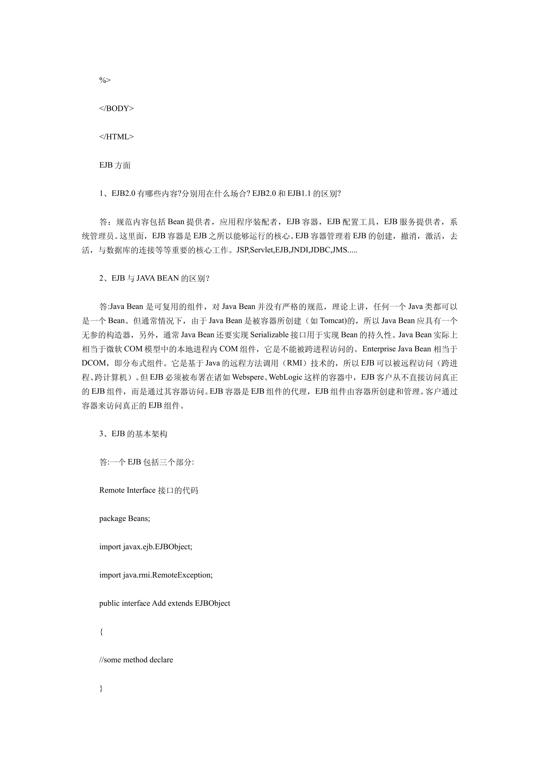 %>


   </BODY>


   </HTML>


   EJB 方面


   1、EJB2.0 有哪些内容?分别用在什么场合? EJB2.0 和 EJB1.1 的区别?


   答：规范内容包括 Bean 提供者，应用程序装配者， EJB 容器， EJB 配置工具，EJB 服务提供者，系
统管理员。这里面，EJB 容器是 EJB 之所以能够运行的核心。EJB 容器管理着 EJB 的创建，撤消，激活，去
活，与数据库的连接等等重要的核心工作。JSP,Servlet,EJB,JNDI,JDBC,JMS.....


   2、EJB 与 JAVA BEAN 的区别？


   答:Java Bean 是可复用的组件，对 Java Bean 并没有严格的规范，理论上讲，任何一个 Java 类都可以
是一个 Bean。但通常情况下，由于 Java Bean 是被容器所创建（如 Tomcat)的，所以 Java Bean 应具有一个
无参的构造器，另外，通常 Java Bean 还要实现 Serializable 接口用于实现 Bean 的持久性。Java Bean 实际上
相当于微软 COM 模型中的本地进程内 COM 组件，它是不能被跨进程访问的。 Enterprise Java Bean 相当于
DCOM，即分布式组件。它是基于 Java 的远程方法调用（RMI）技术的，所以 EJB 可以被远程访问（跨进
程、跨计算机）。 EJB 必须被布署在诸如 Webspere、
        但                      WebLogic 这样的容器中，EJB 客户从不直接访问真正
的 EJB 组件，而是通过其容器访问。EJB 容器是 EJB 组件的代理，EJB 组件由容器所创建和管理。客户通过
容器来访问真正的 EJB 组件。


   3、EJB 的基本架构


   答:一个 EJB 包括三个部分:


   Remote Interface 接口的代码


   package Beans;


   import javax.ejb.EJBObject;


   import java.rmi.RemoteException;


   public interface Add extends EJBObject


   {


   //some method declare


   }
 
