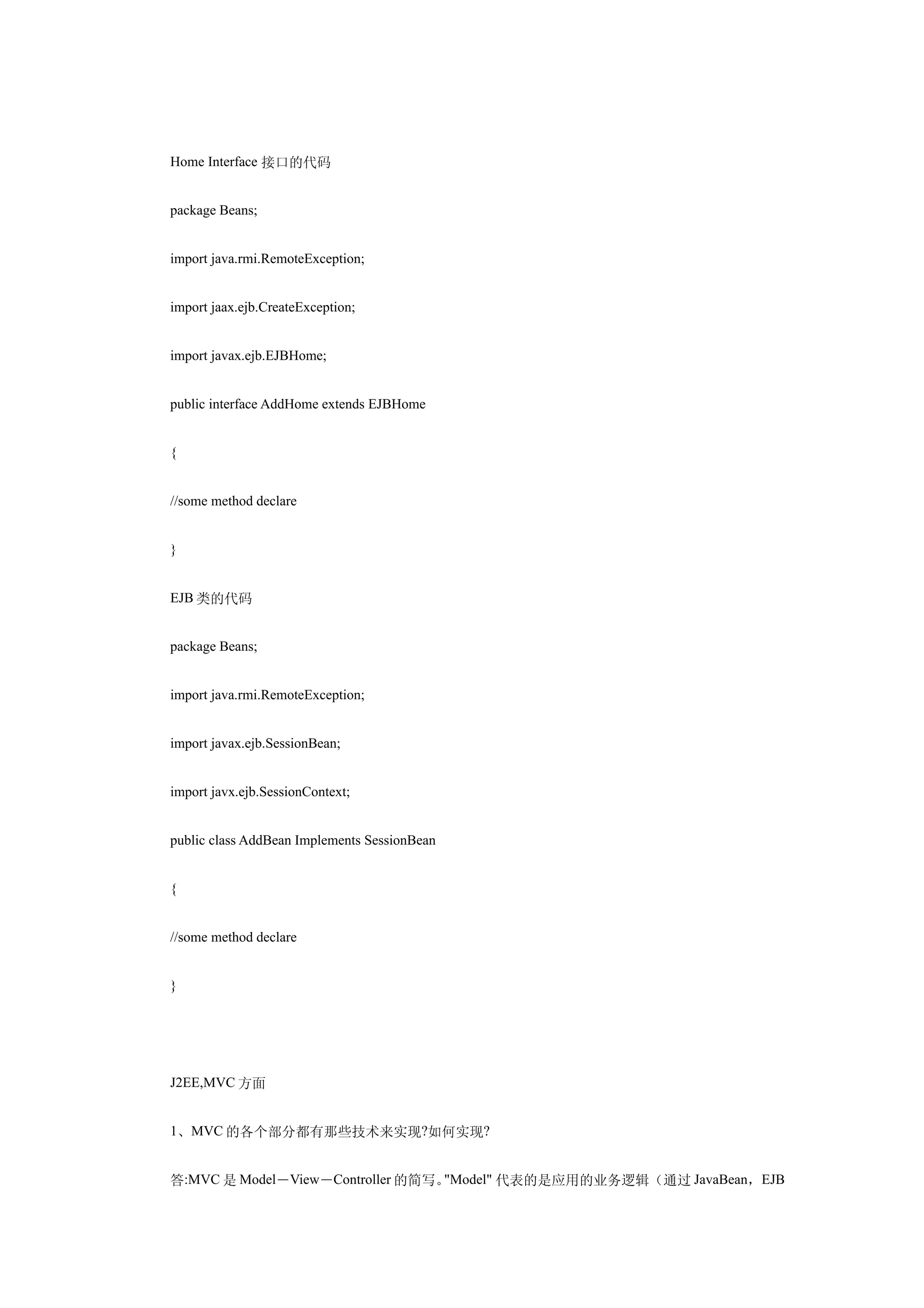 Home Interface 接口的代码


package Beans;


import java.rmi.RemoteException;


import jaax.ejb.CreateException;


import javax.ejb.EJBHome;


public interface AddHome extends EJBHome


{


//some method declare


}


EJB 类的代码


package Beans;


import java.rmi.RemoteException;


import javax.ejb.SessionBean;


import javx.ejb.SessionContext;


public class AddBean Implements SessionBean


{


//some method declare


}




J2EE,MVC 方面


1、MVC 的各个部分都有那些技术来实现?如何实现?


答:MVC 是 Model－View－Controller 的简写。"Model" 代表的是应用的业务逻辑（通过 JavaBean，EJB
 
