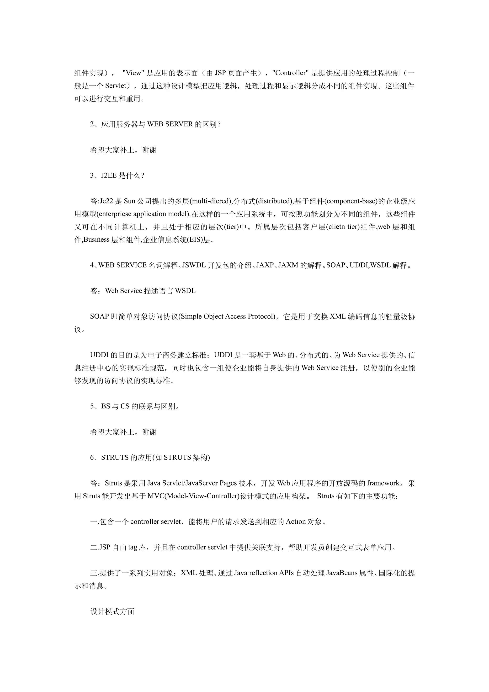 组件实现）， "View" 是应用的表示面（由 JSP 页面产生），"Controller" 是提供应用的处理过程控制（一
般是一个 Servlet），通过这种设计模型把应用逻辑，处理过程和显示逻辑分成不同的组件实现。这些组件
可以进行交互和重用。


     2、应用服务器与 WEB SERVER 的区别？


     希望大家补上，谢谢


     3、J2EE 是什么？


     答:Je22 是 Sun 公司提出的多层(multi-diered),分布式(distributed),基于组件(component-base)的企业级应
用模型(enterpriese application model).在这样的一个应用系统中，可按照功能划分为不同的组件，这些组件
又可在不同计算机上，并且处于相应的层次 (tier) 中。所属层次包括客户层 (clietn tier) 组件 ,web 层和组
件,Business 层和组件,企业信息系统(EIS)层。


     4、WEB SERVICE 名词解释。JSWDL 开发包的介绍。JAXP、JAXM 的解释。SOAP、UDDI,WSDL 解释。


     答：Web Service 描述语言 WSDL


     SOAP 即简单对象访问协议(Simple Object Access Protocol)，它是用于交换 XML 编码信息的轻量级协
议。


     UDDI 的目的是为电子商务建立标准；UDDI 是一套基于 Web 的、分布式的、 Web Service 提供的、
                                              为                信
息注册中心的实现标准规范，同时也包含一组使企业能将自身提供的 Web Service 注册，以使别的企业能
够发现的访问协议的实现标准。


     5、BS 与 CS 的联系与区别。


     希望大家补上，谢谢


     6、STRUTS 的应用(如 STRUTS 架构)


     答：Struts 是采用 Java Servlet/JavaServer Pages 技术，开发 Web 应用程序的开放源码的 framework。 采
用 Struts 能开发出基于 MVC(Model-View-Controller)设计模式的应用构架。 Struts 有如下的主要功能：


     一.包含一个 controller servlet，能将用户的请求发送到相应的 Action 对象。


     二.JSP 自由 tag 库，并且在 controller servlet 中提供关联支持，帮助开发员创建交互式表单应用。


     三.提供了一系列实用对象：XML 处理、通过 Java reflection APIs 自动处理 JavaBeans 属性、国际化的提
示和消息。


     设计模式方面
 