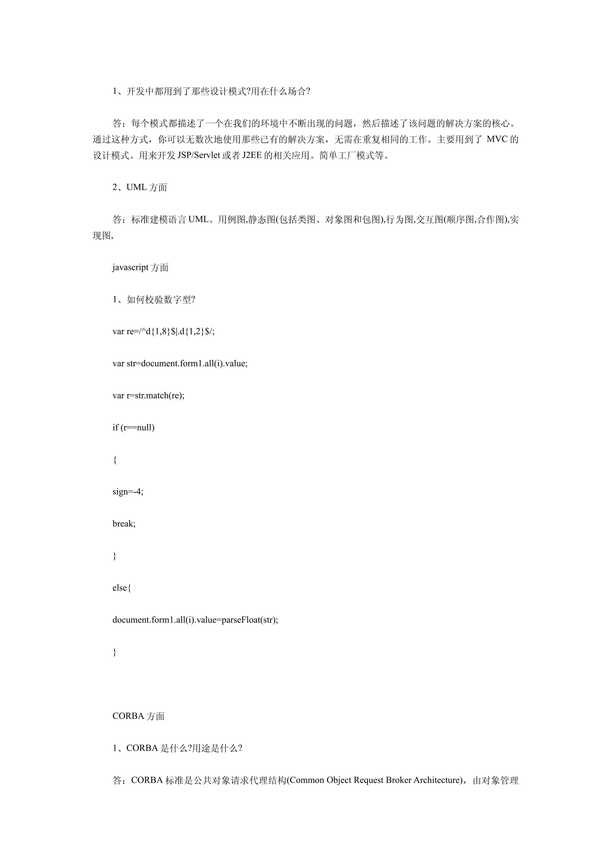 1、开发中都用到了那些设计模式?用在什么场合?


  答：每个模式都描述了一个在我们的环境中不断出现的问题，然后描述了该问题的解决方案的核心。
通过这种方式，你可以无数次地使用那些已有的解决方案，无需在重复相同的工作。主要用到了 MVC 的
设计模式。用来开发 JSP/Servlet 或者 J2EE 的相关应用。简单工厂模式等。


  2、UML 方面


  答：标准建模语言 UML。用例图,静态图(包括类图、对象图和包图),行为图,交互图(顺序图,合作图),实
现图,


  javascript 方面


  1、如何校验数字型?


  var re=/^d{1,8}$|.d{1,2}$/;


  var str=document.form1.all(i).value;


  var r=str.match(re);


  if (r==null)


  {


  sign=-4;


  break;


  }


  else{


  document.form1.all(i).value=parseFloat(str);


  }




  CORBA 方面


  1、CORBA 是什么?用途是什么?


  答：CORBA 标准是公共对象请求代理结构(Common Object Request Broker Architecture)，由对象管理
 