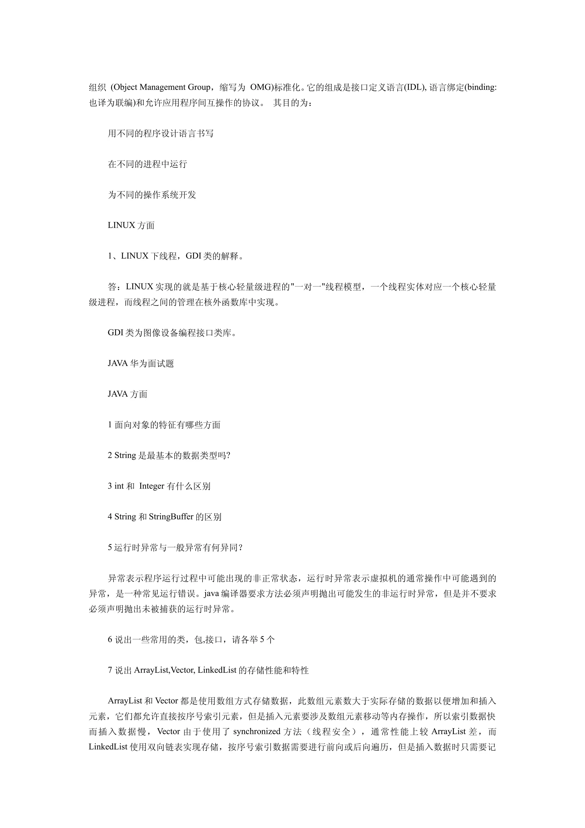 组织 (Object Management Group，缩写为 OMG)标准化。它的组成是接口定义语言(IDL), 语言绑定(binding:
也译为联编)和允许应用程序间互操作的协议。 其目的为：


   用不同的程序设计语言书写


   在不同的进程中运行


   为不同的操作系统开发


   LINUX 方面


   1、LINUX 下线程，GDI 类的解释。


   答：LINUX 实现的就是基于核心轻量级进程的 "一对一 "线程模型，一个线程实体对应一个核心轻量
级进程，而线程之间的管理在核外函数库中实现。


   GDI 类为图像设备编程接口类库。


   JAVA 华为面试题


   JAVA 方面


   1 面向对象的特征有哪些方面


   2 String 是最基本的数据类型吗?


   3 int 和 Integer 有什么区别


   4 String 和 StringBuffer 的区别


   5 运行时异常与一般异常有何异同？


   异常表示程序运行过程中可能出现的非正常状态，运行时异常表示虚拟机的通常操作中可能遇到的
异常，是一种常见运行错误。java 编译器要求方法必须声明抛出可能发生的非运行时异常，但是并不要求
必须声明抛出未被捕获的运行时异常。


   6 说出一些常用的类，包,接口，请各举 5 个


   7 说出 ArrayList,Vector, LinkedList 的存储性能和特性


   ArrayList 和 Vector 都是使用数组方式存储数据，此数组元素数大于实际存储的数据以便增加和插入
元素，它们都允许直接按序号索引元素，但是插入元素要涉及数组元素移动等内存操作，所以索引数据快
而 插 入数据 慢 ， Vector 由 于 使 用 了 synchronized 方法（线程安全），通常性能上 较 ArrayList 差 ，而
LinkedList 使用双向链表实现存储，按序号索引数据需要进行前向或后向遍历，但是插入数据时只需要记
 